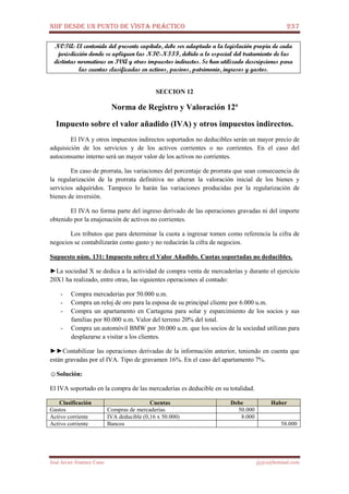 NIIF DESDE UN PUNTO DE VISTA PRÁCTICO 237
José Javier Jiménez Cano jjyjcs@hotmail.com
NOTA: El contenido del presente capítulo, debe ser adaptado a la legislación propia de cada
jurisdicción donde se apliquen las NIC-NIIF, debido a lo especial del tratamiento de las
distintas normativas en IVA y otros impuestos indirectos. Se han utilizado descripciones para
las cuentas clasificadas en activos, pasivos, patrimonio, ingresos y gastos.
SECCION 12
Norma de Registro y Valoración 12ª
Impuesto sobre el valor añadido (IVA) y otros impuestos indirectos.
El IVA y otros impuestos indirectos soportados no deducibles serán un mayor precio de
adquisición de los servicios y de los activos corrientes o no corrientes. En el caso del
autoconsumo interno será un mayor valor de los activos no corrientes.
En caso de prorrata, las variaciones del porcentaje de prorrata que sean consecuencia de
la regularización de la prorrata definitiva no alteran la valoración inicial de los bienes y
servicios adquiridos. Tampoco lo harán las variaciones producidas por la regularización de
bienes de inversión.
El IVA no forma parte del ingreso derivado de las operaciones gravadas ni del importe
obtenido por la enajenación de activos no corrientes.
Los tributos que para determinar la cuota a ingresar tomen como referencia la cifra de
negocios se contabilizarán como gasto y no reducirán la cifra de negocios.
Supuesto núm. 131: Impuesto sobre el Valor Añadido. Cuotas soportadas no deducibles.
►La sociedad X se dedica a la actividad de compra venta de mercaderías y durante el ejercicio
20X1 ha realizado, entre otras, las siguientes operaciones al contado:
- Compra mercaderías por 50.000 u.m.
- Compra un reloj de oro para la esposa de su principal cliente por 6.000 u.m.
- Compra un apartamento en Cartagena para solar y esparcimiento de los socios y sus
familias por 80.000 u.m. Valor del terreno 20% del total.
- Compra un automóvil BMW por 30.000 u.m. que los socios de la sociedad utilizan para
desplazarse a visitar a los clientes.
►►Contabilizar las operaciones derivadas de la información anterior, teniendo en cuenta que
están gravadas por el IVA. Tipo de gravamen 16%. En el caso del apartamento 7%.
☺Solución:
El IVA soportado en la compra de las mercaderías es deducible en su totalidad.
Clasificación Cuentas Debe Haber
Gastos Compras de mercaderías 50.000
Activo corriente IVA deducible (0,16 x 50.000) 8.000
Activo corriente Bancos 58.000
 