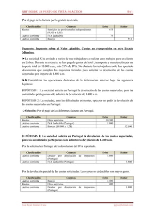 NIIF DESDE UN PUNTO DE VISTA PRÁCTICO 241
José Javier Jiménez Cano jjyjcs@hotmail.com
Por el pago de la factura por la gestión realizada.
Clasificación Cuentas Debe Haber
Gastos Servicios de profesionales independientes
(9.500 x 0,05)
475
Activo corriente IVA deducible 76
Activo corriente Bancos 551
Supuesto: Impuesto sobre el Valor Añadido. Cuotas no recuperables en otro Estado
Miembro.
►La sociedad X ha enviado a varios de sus trabajadores a realizar unos trabajos para un cliente
en Lisboa. Durante su estancia, se han pagado gastos de hotel , transporte y manutención por un
importe total de 10.000 u.m., más 21% de IVA. No obstante los trabajadores sólo han aportado
documentos que cumplen los requisitos formales para solicitar la devolución de las cuotas
soportadas por importe de 1.800 u.m.
►►Contabilizar las operaciones derivadas de la información anterior bajo las siguientes
hipótesis:
HIPÓTESIS 1: La sociedad solicita en Portugal la devolución de las cuotas soportadas, pero las
autoridades portuguesas sólo admiten la devolución de 1.400 u.m.
HIPÓTESIS 2: La sociedad, ante las dificultades existentes, opta por no pedir la devolución de
las cuotas soportadas en Portugal.
☺Solución: Por el pago de las diferentes facturas en Portugal.
Clasificación Cuentas Debe Haber
Gastos Otros servicios 10.300
Activo corriente IVA deducible (Portugal) 1.800
Activo corriente Bancos (10.000 x 1,21) 12.100
HIPÓTESIS 1: La sociedad solicita en Portugal la devolución de las cuotas soportadas,
pero las autoridades portuguesas sólo admiten la devolución de 1.400 u.m.
Por la solicitud en Portugal de la devolución del IVA soportado.
Clasificación Cuentas Debe Haber
Activo corriente Deudor por devolución de impuestos
(Portugal)
1.800
Activo corriente IVA deducible (Portugal) 1.800
Por la devolución parcial de las cuotas solicitadas. Las cuotas no deducibles son mayor gasto.
Clasificación Cuentas Debe Haber
Activo corriente Bancos 1.400
Gastos Otros servicios 400
Activo corriente Deudor por devolución de impuestos
(Portugal)
1.800
 