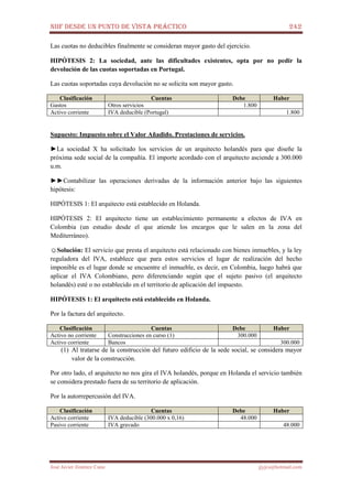 NIIF DESDE UN PUNTO DE VISTA PRÁCTICO 242
José Javier Jiménez Cano jjyjcs@hotmail.com
Las cuotas no deducibles finalmente se consideran mayor gasto del ejercicio.
HIPÓTESIS 2: La sociedad, ante las dificultades existentes, opta por no pedir la
devolución de las cuotas soportadas en Portugal.
Las cuotas soportadas cuya devolución no se solicita son mayor gasto.
Clasificación Cuentas Debe Haber
Gastos Otros servicios 1.800
Activo corriente IVA deducible (Portugal) 1.800
Supuesto: Impuesto sobre el Valor Añadido. Prestaciones de servicios.
►La sociedad X ha solicitado los servicios de un arquitecto holandés para que diseñe la
próxima sede social de la compañía. El importe acordado con el arquitecto asciende a 300.000
u.m.
►►Contabilizar las operaciones derivadas de la información anterior bajo las siguientes
hipótesis:
HIPÓTESIS 1: El arquitecto está establecido en Holanda.
HIPÓTESIS 2: El arquitecto tiene un establecimiento permanente a efectos de IVA en
Colombia (un estudio desde el que atiende los encargos que le salen en la zona del
Mediterráneo).
☺Solución: El servicio que presta el arquitecto está relacionado con bienes inmuebles, y la ley
reguladora del IVA, establece que para estos servicios el lugar de realización del hecho
imponible es el lugar donde se encuentre el inmueble, es decir, en Colombia, luego habrá que
aplicar el IVA Colombiano, pero diferenciando según que el sujeto pasivo (el arquitecto
holandés) esté o no establecido en el territorio de aplicación del impuesto.
HIPÓTESIS 1: El arquitecto está establecido en Holanda.
Por la factura del arquitecto.
Clasificación Cuentas Debe Haber
Activo no corriente Construcciones en curso (1) 300.000
Activo corriente Bancos 300.000
(1) Al tratarse de la construcción del futuro edificio de la sede social, se considera mayor
valor de la construcción.
Por otro lado, el arquitecto no nos gira el IVA holandés, porque en Holanda el servicio también
se considera prestado fuera de su territorio de aplicación.
Por la autorrepercusión del IVA.
Clasificación Cuentas Debe Haber
Activo corriente IVA deducible (300.000 x 0,16) 48.000
Pasivo corriente IVA gravado 48.000
 