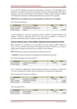 NIIF DESDE UN PUNTO DE VISTA PRÁCTICO 243
José Javier Jiménez Cano jjyjcs@hotmail.com
La Ley del IVA mediante la inversión del sujeto pasivo, convierte en tal al destinatario de la
operación, la sociedad X, quien tiene que repercutir el IVA que tendría que haber repercutido el
arquitecto y que éste no hace porque no está establecido. Además, como la empresa es también
el destinatario de la operación, también puede deducirse las cuotas de IVA soportado.
HIPÓTESIS 2: El arquitecto tiene un establecimiento a efectos de IVA en España.
Por la factura del arquitecto.
Clasificación Cuentas Debe Haber
Activo no corriente Construcciones en curso (1) 300.000
Activo corriente IVA deducible (300.000 x 0,16) 48.000
Activo corriente Bancos 300.000
Al estar establecido en el territorio de aplicación del IVA español, el arquitecto holandés, está
obligado a realizar la repercusión del IVA. Por tanto, para la sociedad X, se trata de un
proveedor exactamente igual que cualquier otro proveedor español.
Supuesto: Impuesto sobre el Valor Añadido. Adquisiciones intracomunitarias de bienes.
►La sociedad X ha contactado con un proveedor sueco para comprar 10.000 toneladas de
hierro a 45 u.m./tonelada. El proveedor le ha exigido un anticipo de 10.000 u.m. y el resto se
pagará contra la entrega de la mercancía que se produce 3 meses después.
►►Contabilizar las operaciones derivadas de la información anterior.
☺Solución: Se trata del anticipo de una adquisición intracomunitaria de bienes.
Por el pago del anticipo, que no devenga IVA.
Clasificación Cuentas Debe Haber
Activo corriente Anticipos a proveedores 10.000
Activo corriente Bancos 10.000
En los anticipos de adquisiciones intracomunitarias de bienes no se produce el devengo del
IVA, éste se produce por el importe total de la operación en el momento de la adquisición.
Por la recepción de la mercancía y la factura.
Clasificación Cuentas Debe Haber
Gastos Compras de mercaderías 450.000
Activo corriente Anticipos a proveedores 10.000
Pasivo corriente Proveedores 440.000
Por el devengo del IVA
Clasificación Cuentas Debe Haber
Activo corriente IVA deducible 72.000
Pasivo corriente IVA gravable 72.000
 