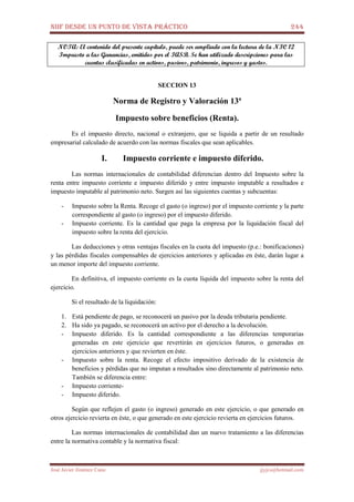 NIIF DESDE UN PUNTO DE VISTA PRÁCTICO 244
José Javier Jiménez Cano jjyjcs@hotmail.com
NOTA: El contenido del presente capítulo, puede ser ampliado con la lectura de la NIC 12
Impuesto a las Ganancias, emitidos por el IASB. Se han utilizado descripciones para las
cuentas clasificadas en activos, pasivos, patrimonio, ingresos y gastos.
SECCION 13
Norma de Registro y Valoración 13ª
Impuesto sobre beneficios (Renta).
Es el impuesto directo, nacional o extranjero, que se liquida a partir de un resultado
empresarial calculado de acuerdo con las normas fiscales que sean aplicables.
I. Impuesto corriente e impuesto diferido.
Las normas internacionales de contabilidad diferencian dentro del Impuesto sobre la
renta entre impuesto corriente e impuesto diferido y entre impuesto imputable a resultados e
impuesto imputable al patrimonio neto. Surgen así las siguientes cuentas y subcuentas:
- Impuesto sobre la Renta. Recoge el gasto (o ingreso) por el impuesto corriente y la parte
correspondiente al gasto (o ingreso) por el impuesto diferido.
- Impuesto corriente. Es la cantidad que paga la empresa por la liquidación fiscal del
impuesto sobre la renta del ejercicio.
Las deducciones y otras ventajas fiscales en la cuota del impuesto (p.e.: bonificaciones)
y las pérdidas fiscales compensables de ejercicios anteriores y aplicadas en éste, darán lugar a
un menor importe del impuesto corriente.
En definitiva, el impuesto corriente es la cuota líquida del impuesto sobre la renta del
ejercicio.
Si el resultado de la liquidación:
1. Está pendiente de pago, se reconocerá un pasivo por la deuda tributaria pendiente.
2. Ha sido ya pagado, se reconocerá un activo por el derecho a la devolución.
- Impuesto diferido. Es la cantidad correspondiente a las diferencias temporarias
generadas en este ejercicio que revertirán en ejercicios futuros, o generadas en
ejercicios anteriores y que revierten en éste.
- Impuesto sobre la renta. Recoge el efecto impositivo derivado de la existencia de
beneficios y pérdidas que no imputan a resultados sino directamente al patrimonio neto.
También se diferencia entre:
- Impuesto corriente-
- Impuesto diferido.
Según que reflejen el gasto (o ingreso) generado en este ejercicio, o que generado en
otros ejercicio revierta en éste, o que generado en este ejercicio revierta en ejercicios futuros.
Las normas internacionales de contabilidad dan un nuevo tratamiento a las diferencias
entre la normativa contable y la normativa fiscal:
 