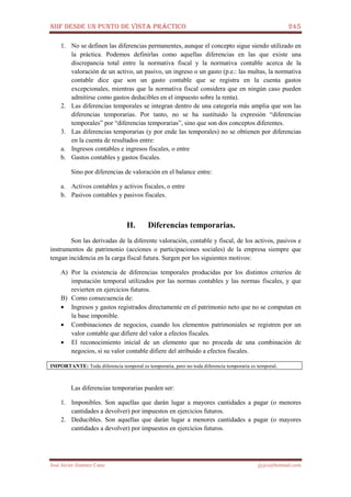 NIIF DESDE UN PUNTO DE VISTA PRÁCTICO 245
José Javier Jiménez Cano jjyjcs@hotmail.com
1. No se definen las diferencias permanentes, aunque el concepto sigue siendo utilizado en
la práctica. Podemos definirlas como aquellas diferencias en las que existe una
discrepancia total entre la normativa fiscal y la normativa contable acerca de la
valoración de un activo, un pasivo, un ingreso o un gasto (p.e.: las multas, la normativa
contable dice que son un gasto contable que se registra en la cuenta gastos
excepcionales, mientras que la normativa fiscal considera que en ningún caso pueden
admitirse como gastos deducibles en el impuesto sobre la renta).
2. Las diferencias temporales se integran dentro de una categoría más amplia que son las
diferencias temporarias. Por tanto, no se ha sustituido la expresión “diferencias
temporales” por “diferencias temporarias”, sino que son dos conceptos diferentes.
3. Las diferencias temporarias (y por ende las temporales) no se obtienen por diferencias
en la cuenta de resultados entre:
a. Ingresos contables e ingresos fiscales, o entre
b. Gastos contables y gastos fiscales.
Sino por diferencias de valoración en el balance entre:
a. Activos contables y activos fiscales, o entre
b. Pasivos contables y pasivos fiscales.
II. Diferencias temporarias.
Son las derivadas de la diferente valoración, contable y fiscal, de los activos, pasivos e
instrumentos de patrimonio (acciones o participaciones sociales) de la empresa siempre que
tengan incidencia en la carga fiscal futura. Surgen por los siguientes motivos:
A) Por la existencia de diferencias temporales producidas por los distintos criterios de
imputación temporal utilizados por las normas contables y las normas fiscales, y que
revierten en ejercicios futuros.
B) Como consecuencia de:
• Ingresos y gastos registrados directamente en el patrimonio neto que no se computan en
la base imponible.
• Combinaciones de negocios, cuando los elementos patrimoniales se registren por un
valor contable que difiere del valor a efectos fiscales.
• El reconocimiento inicial de un elemento que no proceda de una combinación de
negocios, si su valor contable difiere del atribuido a efectos fiscales.
IMPORTANTE: Toda diferencia temporal es temporaria, pero no toda diferencia temporaria es temporal.
Las diferencias temporarias pueden ser:
1. Imponibles. Son aquellas que darán lugar a mayores cantidades a pagar (o menores
cantidades a devolver) por impuestos en ejercicios futuros.
2. Deducibles. Son aquellas que darán lugar a menores cantidades a pagar (o mayores
cantidades a devolver) por impuestos en ejercicios futuros.
 