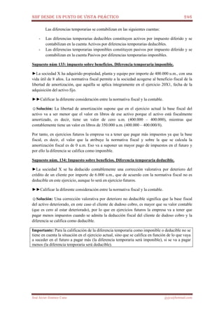 NIIF DESDE UN PUNTO DE VISTA PRÁCTICO 246
José Javier Jiménez Cano jjyjcs@hotmail.com
Las diferencias temporarias se contabilizan en las siguientes cuentas:
- Las diferencias temporarias deducibles constituyen activos por impuesto diferido y se
contabilizan en la cuenta Activos por diferencias temporarias deducibles.
- Las diferencias temporarias imponibles constituyen pasivos por impuesto diferido y se
contabilizan en la cuenta Pasivos por diferencias temporarias imponibles.
Supuesto núm 133: impuesto sobre beneficios. Diferencia temporaria imponible.
►La sociedad X ha adquirido propiedad, planta y equipo por importe de 400.000 u.m., con una
vida útil de 8 años. La normativa fiscal permite a la sociedad acogerse al beneficio fiscal de la
libertad de amortización, que aquélla se aplica íntegramente en el ejercicio 20X1, fecha de la
adquisición del activo fijo.
►►Calificar la diferente consideración entre la normativa fiscal y la contable.
☺Solución: La libertad de amortización supone que en el ejercicio actual la base fiscal del
activo va a ser menor que el valor en libros de ese activo porque el activo está fiscalmente
amortizado, es decir, tiene un valor de cero u.m. (400.000 – 400.000), mientras que
contablemente tiene un valor en libros de 350.000 u.m. (400.000 – 400.000/8).
Por tanto, en ejercicios futuros la empresa va a tener que pagar más impuestos ya que la base
fiscal, es decir, el valor que la atribuye la normativa fiscal y sobre la que se calcula la
amortización fiscal es de 0 u.m. Eso va a suponer un mayor pago de impuestos en el futuro y
por ello la diferencia se califica como imponible.
Supuesto núm. 134: Impuesto sobre beneficios. Diferencia temporaria deducible.
►La sociedad X se ha deducido contablemente una corrección valorativa por deterioro del
crédito de un cliente por importe de 6.000 u.m., que de acuerdo con la normativa fiscal no es
deducible en este ejercicio, aunque lo será en ejercicio futuros.
►►Calificar la diferente consideración entre la normativa fiscal y la contable.
☺Solución: Una corrección valorativa por deterioro no deducible significa que la base fiscal
del activo deteriorado, en este caso el cliente de dudoso cobro, es mayor que su valor contable
(que es cero al estar deteriorado), por lo que en ejercicios futuros la empresa va a tener que
pagar menos impuestos cuando se admita la deducción fiscal del cliente de dudoso cobro y la
diferencia se califica como deducible.
Importante: Para la calificación de la diferencia temporaria como imponible o deducible no se
tiene en cuenta la situación en el ejercicio actual, sino que se califica en función de lo que vaya
a suceder en el futuro a pagar más (la diferencia temporaria será imponible), si se va a pagar
menos (la diferencia temporaria será deducible).
 