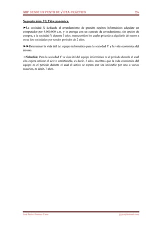 NIIF DESDE UN PUNTO DE VISTA PRÁCTICO 24
José Javier Jiménez Cano jjyjcs@hotmail.com
Supuesto núm. 21: Vida económica.
►La sociedad X dedicada al arrendamiento de grandes equipos informáticos adquiere un
computador por 4.000.000 u.m. y lo entrega con un contrato de arrendamiento, sin opción de
compra, a la sociedad Y durante 3 años, transcurridos los cuales procede a alquilarlo de nuevo a
otras dos sociedades por sendos períodos de 2 años.
►►Determinar la vida útil del equipo informático para la sociedad Y y la vida económica del
mismo.
☺Solución: Para la sociedad Y la vida útil del equipo informático es el período durante el cual
ella espera utilizar el activo amortizable, es decir, 3 años, mientras que la vida económica del
equipo es el período durante el cual el activo se espera que sea utilizable por uno o varios
usuarios, es decir, 7 años.
 