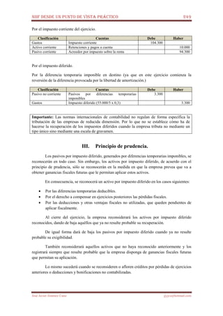NIIF DESDE UN PUNTO DE VISTA PRÁCTICO 249
José Javier Jiménez Cano jjyjcs@hotmail.com
Por el impuesto corriente del ejercicio.
Clasificación Cuentas Debe Haber
Gastos Impuesto corriente 104.300
Activo corriente Retenciones y pagos a cuenta 10.000
Pasivo corriente Acreedor por impuesto sobre la renta 94.300
Por el impuesto diferido.
Por la diferencia temporaria imponible en destino (ya que en este ejercicio comienza la
reversión de la diferencia provocada por la libertad de amortización.)
Clasificación Cuentas Debe Haber
Pasivo no corriente Pasivos por diferencias temporarias
imponibles
3.300
Gastos Impuesto diferido (55.000/5 x 0,3) 3.300
Importante: Las normas internacionales de contabilidad no regulan de forma específica la
tributación de las empresas de reducida dimensión. Por lo que no se establece cómo ha de
hacerse la recuperación de los impuestos diferidos cuando la empresa tributa no mediante un
tipo único sino mediante una escala de gravamen.
III. Principio de prudencia.
Los pasivos por impuesto diferido, generados por diferencias temporarias imponibles, se
reconocerán en todo caso. Sin embargo, los activos por impuesto diferido, de acuerdo con el
principio de prudencia, sólo se reconocerán en la medida en que la empresa prevea que va a
obtener ganancias fiscales futuras que le permitan aplicar estos activos.
En consecuencia, se reconocerá un activo por impuesto diferido en los casos siguientes:
• Por las diferencias temporarias deducibles.
• Por el derecho a compensar en ejercicios posteriores las pérdidas fiscales.
• Por las deducciones y otras ventajas fiscales no utilizadas, que queden pendientes de
aplicar fiscalmente.
Al cierre del ejercicio, la empresa reconsiderará los activos por impuesto diferido
reconocidos, dando de baja aquéllos que ya no resulte probable su recuperación.
De igual forma dará de baja los pasivos por impuesto diferido cuando ya no resulte
probable su exigibilidad.
También reconsiderará aquellos activos que no haya reconocido anteriormente y los
registrará siempre que resulte probable que la empresa disponga de ganancias fiscales futuras
que permitan su aplicación.
Lo mismo sucederá cuando se reconsideren o afloren créditos por pérdidas de ejercicios
anteriores o deducciones y bonificaciones no contabilizadas.
 