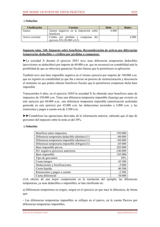 NIIF DESDE UN PUNTO DE VISTA PRÁCTICO 252
José Javier Jiménez Cano jjyjcs@hotmail.com
☺Solución:
Clasificación Cuentas Debe Haber
Gastos Ajustes negativos en la imposición sobre
beneficios
6.000
Activo corriente Crédito por pérdidas a compensar del
ejercicio XX (20.000 x 0,3)
6.000
Supuesto núm. 140: Impuesto sobre beneficios. Reconsideración de activos por diferencias
temporarias deducibles y créditos por pérdidas a compensar.
►La sociedad X durante el ejercicio 20X1 tuvo unas diferencias temporarias deducibles
(provisiones no deducibles) por importe de 80.000 u.m. que no reconoció en contabilidad ante la
posibilidad de que no obtuviera ganancias fiscales futuras que le permitiesen su aplicación.
También tuvo una base imponible negativa en el mismo ejercicio por importe de 140.000 u.m.
que no registró en contabilidad ya que iba a iniciar un proceso de reestructuración y desconocía
el momento en que podría obtener beneficios fiscales que le permitiesen compensar dicha base
imponible.
Transcurridos 8 años, en el ejercicio 20X9 la sociedad X ha obtenido unos beneficios antes de
impuestos de 350.000 u.m. Tiene una diferencia temporaria imponible (leasing) que revierte en
este ejercicio por 60.000 u.m., una diferencia temporaria imponible (amortización acelerada)
generada en este ejercicio por 45.000 u.m. las deducciones ascienden a 3.000 u.m. y las
retenciones y pagos a cuenta son de 2.500 u.m.
►►Contabilizar las operaciones derivadas de la información anterior, sabiendo que el tipo de
gravamen del impuesto sobre la renta es del 30%.
☺Solución:
Beneficio antes impuestos 350.000
Diferencia temporaria deducible (destino) (1) -80.000
Diferencia temporaria imponible (destino) (1) +60.000
Diferencia temporaria imponible (Origen) (1) -45.000
Base imponible previa 285.000
B.I. negativa ejercicios anteriores -140.000
Base imponible 145.000
Tipo de gravamen 30%
Cuota íntegra 43.500
Deducciones y bonificaciones -3.000
Cuota líquida 40.500
Retenciones y pagos a cuenta -2.500
Cuota diferencial 38.000
(1)A efectos de una mejor comprensión en la resolución del ejemplo, las diferencias
temporarias, ya sean deducibles o imponibles, se han clasificado en:
a) Diferencias temporarias en origen, surgen en el ejercicio en que nace la diferencia, de forma
que:
- Las diferencias temporarias imponibles se reflejan en el pasivo, en la cuenta Pasivos por
diferencias temporarias imponibles.
 
