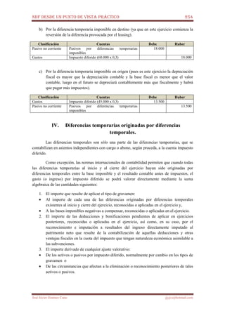 NIIF DESDE UN PUNTO DE VISTA PRÁCTICO 254
José Javier Jiménez Cano jjyjcs@hotmail.com
b) Por la diferencia temporaria imponible en destino (ya que en este ejercicio comienza la
reversión de la diferencia provocada por el leasing).
Clasificación Cuentas Debe Haber
Pasivo no corriente Pasivos por diferencias temporarias
imponibles
18.000
Gastos Impuesto diferido (60.000 x 0,3) 18.000
c) Por la diferencia temporaria imponible en origen (pues es este ejercicio la depreciación
fiscal es mayor que la depreciación contable y la base fiscal es menor que el valor
contable, luego en el futuro se depreciará contablemente más que fiscalmente y habrá
que pagar más impuestos).
Clasificación Cuentas Debe Haber
Gastos Impuesto diferido (45.000 x 0,3) 13.500
Pasivo no corriente Pasivos por diferencias temporarias
imponibles
13.500
IV. Diferencias temporarias originadas por diferencias
temporales.
Las diferencias temporales son sólo una parte de las diferencias temporarias, que se
contabilizan en asientos independientes con cargo o abono, según proceda, a la cuenta impuesto
diferido.
Como excepción, las normas internacionales de contabilidad permiten que cuando todas
las diferencias temporarias al inicio y al cierre del ejercicio hayan sido originadas por
diferencias temporales entre la base imponible y el resultado contable antes de impuestos, el
gasto (o ingreso) por impuesto diferido se podrá valorar directamente mediante la suma
algebraica de las cantidades siguientes:
1. El importe que resulte de aplicar el tipo de gravamen:
• Al importe de cada una de las diferencias originadas por diferencias temporales
existentes al inicio y cierre del ejercicio, reconocidas o aplicadas en el ejercicio y,
• A las bases imponibles negativas a compensar, reconocidas o aplicadas en el ejercicio.
2. El importe de las deducciones y bonificaciones pendientes de aplicar en ejercicios
posteriores, reconocidas o aplicadas en el ejercicio, así como, en su caso, por el
reconocimiento e imputación a resultados del ingreso directamente imputado al
patrimonio neto que resulte de la contabilización de aquellas deducciones y otras
ventajas fiscales en la cuota del impuesto que tengan naturaleza económica asimilable a
las subvenciones.
3. El importe derivado de cualquier ajuste valorativo:
• De los activos o pasivos por impuesto diferido, normalmente por cambio en los tipos de
gravamen o
• De las circunstancias que afectan a la eliminación o reconocimiento posteriores de tales
activos o pasivos.
 