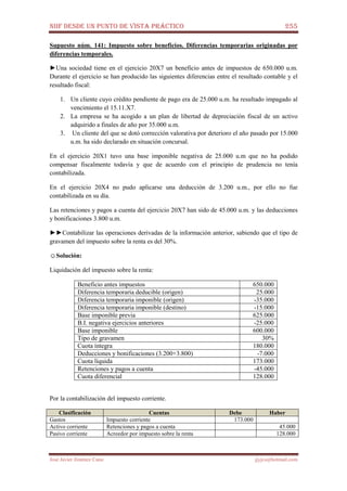 NIIF DESDE UN PUNTO DE VISTA PRÁCTICO 255
José Javier Jiménez Cano jjyjcs@hotmail.com
Supuesto núm. 141: Impuesto sobre beneficios. Diferencias temporarias originadas por
diferencias temporales.
►Una sociedad tiene en el ejercicio 20X7 un beneficio antes de impuestos de 650.000 u.m.
Durante el ejercicio se han producido las siguientes diferencias entre el resultado contable y el
resultado fiscal:
1. Un cliente cuyo crédito pendiente de pago era de 25.000 u.m. ha resultado impagado al
vencimiento el 15.11.X7.
2. La empresa se ha acogido a un plan de libertad de depreciación fiscal de un activo
adquirido a finales de año por 35.000 u.m.
3. Un cliente del que se dotó corrección valorativa por deterioro el año pasado por 15.000
u.m. ha sido declarado en situación concursal.
En el ejercicio 20X1 tuvo una base imponible negativa de 25.000 u.m que no ha podido
compensar fiscalmente todavía y que de acuerdo con el principio de prudencia no tenía
contabilizada.
En el ejercicio 20X4 no pudo aplicarse una deducción de 3.200 u.m., por ello no fue
contabilizada en su día.
Las retenciones y pagos a cuenta del ejercicio 20X7 han sido de 45.000 u.m. y las deducciones
y bonificaciones 3.800 u.m.
►►Contabilizar las operaciones derivadas de la información anterior, sabiendo que el tipo de
gravamen del impuesto sobre la renta es del 30%.
☺Solución:
Liquidación del impuesto sobre la renta:
Beneficio antes impuestos 650.000
Diferencia temporaria deducible (origen) 25.000
Diferencia temporaria imponible (origen) -35.000
Diferencia temporaria imponible (destino) -15.000
Base imponible previa 625.000
B.I. negativa ejercicios anteriores -25.000
Base imponible 600.000
Tipo de gravamen 30%
Cuota íntegra 180.000
Deducciones y bonificaciones (3.200+3.800) -7.000
Cuota líquida 173.000
Retenciones y pagos a cuenta -45.000
Cuota diferencial 128.000
Por la contabilización del impuesto corriente.
Clasificación Cuentas Debe Haber
Gastos Impuesto corriente 173.000
Activo corriente Retenciones y pagos a cuenta 45.000
Pasivo corriente Acreedor por impuesto sobre la renta 128.000
 
