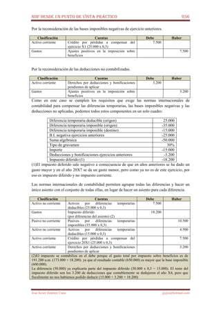 NIIF DESDE UN PUNTO DE VISTA PRÁCTICO 256
José Javier Jiménez Cano jjyjcs@hotmail.com
Por la reconsideración de las bases imponibles negativas de ejercicio anteriores.
Clasificación Cuentas Debe Haber
Activo corriente Crédito por pérdidas a compensar del
ejercicio X1 (25.000 x 0,3)
7.500
Gastos Ajustes positivos en la imposición sobre
beneficios
7.500
Por la reconsideración de las deducciones no contabilizadas.
Clasificación Cuentas Debe Haber
Activo corriente Derechos por deducciones y bonificaciones
pendientes de aplicar
3.200
Gastos Ajustes positivos en la imposición sobre
beneficios
3.200
Como en este caso se cumplen los requisitos que exige las normas internacionales de
contabilidad para compensar las diferencias temporarias, las bases imponibles negativas y las
deducciones no aplicadas, podemos todos estos componentes en un solo cuadro:
Diferencia temporaria deducible (origen) 25.000
Diferencia temporaria imponible (origen) -35.000
Diferencia temporaria imponible (destino) -15.000
B.I. negativa ejercicios anteriores -25.000
Suma algebraica -50.000
Tipo de gravamen 30%
Importe -15.000
Deducciones y bonificaciones ejercicios anteriores -3.200
Impuesto diferido (1) -18.200
(1)El impuesto deferido sale negativo a consecuencia de que en años anteriores se ha dado un
gasto mayor y en el año 20X7 se da un gasto menor, pero como ya no es de este ejercicio, por
eso es impuesto diferido y no impuesto corriente.
Las normas internacionales de contabilidad permiten agrupar todas las diferencias y hacer un
único asiento con el conjunto de todas ellas, en lugar de hacer un asiento para cada diferencia.
Clasificación Cuentas Debe Haber
Activo no corriente Activos por diferencias temporarias
deducibles (25.000 x 0,3)
7.500
Gastos Impuesto diferido
(por diferencias del asiento) (2)
18.200
Pasivo no corriente Pasivos por diferencias temporarias
imponibles (35.000 x 0,3)
10.500
Activo no corriente Activos por diferencias temporarias
deducibles (15.000 x 0,3)
4.500
Activo corriente Crédito por pérdidas a compensar del
ejercicio 20X1 (25.000 x 0,3)
7.500
Activo corriente Derechos por deducciones y bonificaciones
pendientes de aplicar
3.200
(2)El impuesto se contabiliza en el debe porque el gasto total por impuesto sobre beneficios es de
191.200 u.m. (173.000 + 18.200). ya que el resultado contable (650.000) es mayor que la base imponible
(600.000).
La diferencia (50.000) ya explicaría parte del impuesto diferido (50.000 x 0,3 = 15.000). El resto del
impuesto diferido son los 3.200 de deducciones que contablemente se dedujeron el año X4, pero que
fiscalmente no nos habíamos podido deducir (15.000 + 3.200 = 18.200)
 