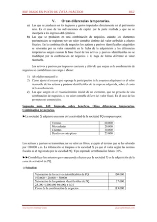 NIIF DESDE UN PUNTO DE VISTA PRÁCTICO 257
José Javier Jiménez Cano jjyjcs@hotmail.com
V. Otras diferencias temporarias.
a) Las que se producen en los ingresos y gastos imputados directamente en el patrimonio
neto. Es el caso de las subvenciones de capital por la parte recibida y que no se
incorpora a los ingresos del ejercicio.
b) Las que se producen en una combinación de negocios, cuando los elementos
patrimoniales se registran por un valor contable distinto del valor atribuido a efectos
fiscales. En la combinación de negocios los activos y pasivos identificables adquiridos
se valorarán por su valor razonable en la fecha de la adquisición y las diferencias
temporarias surgen cuando la base fiscal de los activos y pasivos identificables no se
modifique por la combinación de negocios o lo haga de forma diferente al valor
razonable.
Los activos y pasivos por impuesto corriente y diferido que surjan en la combinación de
negocios se contabilizan con cargo o abono:
1) Al crédito mercantil o
2) Como ajuste al exceso que suponga la participación de la empresa adquirente en el valor
razonable de los activos y pasivos identificables de la empresa adquirida, sobre el costo
de la combinación.
c) Las que surgen en el reconocimiento inicial de un elemento, que no proceda de una
combinación de negocios, si su valor contable difiere del valor fiscal. Es el caso de las
permutas no comerciales.
Supuesto núm. 142: Impuesto sobre beneficio. Otras diferencias temporarias.
Combinación de negocios.
►La sociedad X adquiere una rama de la actividad de la sociedad PQ compuesta por:
Terreno 60.000
Mercaderías 20.000
Clientes 30.000
Deudas a corto plazo 25.000
Los activos y pasivos se transmiten por su valor en libros, excepto el terreno que se ha valorado
por 100.000 u.m. La tributación se traspasa a la sociedad X ya que el valor según las normas
fiscales es el registrado por la sociedad PQ. Tipo esperado de tributación futura: 30%.
►►Contabilizar los asientos que corresponde efectuar por la sociedad X en la adquisición de la
rama de actividad de PQ.
☺Solución:
Valoración de los activos identificables de PQ 150.000
100.000 + 20.000 + 30.000
Valoración de los pasivos identificables de PQ 37.000
25.000+[(100.000-60.000) x 0,3]
Costo de la combinación de negocios 113.000
 