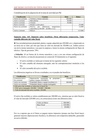NIIF DESDE UN PUNTO DE VISTA PRÁCTICO 258
José Javier Jiménez Cano jjyjcs@hotmail.com
Contabilización de la adquisición de la rama de actividad por PQ
Clasificación Cuentas Debe Haber
Activo no corriente Terrenos y bienes naturales 100.000
Activo corriente Mercaderías 20.000
Activo corriente Clientes 30.000
Pasivo corriente Deudas a corto plazo 25.000
Pasivo no corriente Pasivos por diferencias temporarias
imponibles [(100.000 – 60.000) x 0,3]
12.000
Activo corriente Bancos 113.000
Supuesto núm. 143: Impuesto sobre beneficios. Otras diferencias temporarias. Valor
contable diferente del valor fiscal.
►Una sociedad permuta propiedad, planta y equipo adquirido por 450.000 u.m. y depreciado en
un tercio de su valor, por otro que tiene un valor de mercado de 320.000 u.m. Ambos activos
son de la misma naturaleza y uso para la empresa y tienen la misma configuración de flujos de
efectivo. Tipo de gravamen: 30%.
☺Solución: Al ser bienes de la misma naturaleza y uso y con una misma configuración de
flujos de efectivo, se trata de una permuta no comercial. El tratamiento es el siguiente:
- El activo recibido se valora por el menor de los siguiente valores:
• El valor contable del elemento entregado, más las contraprestaciones monterías si las
hay.
• El valor razonable del activo recibido.
Las diferencias negativas se llevan a resultados y no se pueden dar beneficios.
Clasificación Cuentas Debe Haber
Correctora activo
No corriente
Depreciación acumulada de propiedad,
planta y equipo (450.000/3)
150.000
Activo no corriente Propiedad, planta y equipo (recibido) (1) 300.000
Activo no corriente Propiedad, planta y equipo (entregado) 450.000
(1)El activo fijo recibido se valora por el menor de:
- VNC activo entregado: 450.000 – 150.000 = 300.000.
- Valor de mercado del activo recibido: 320.000.
El activo fijo recibido se valora contablemente por 300.000 u.m., mientras que su valor fiscal es
el valor de mercado (320.000 u.m.), en consecuencia existe una diferencia entre:
Valor en libros 300.000
Base fiscal 320.000
20.000
Eso va a suponer que en el futuro se paguen menos impuestos (porque una base fiscal mayor
generará mayores depreciaciones fiscales) y la diferencia será temporaria deducible, generando
un activo diferido:
 