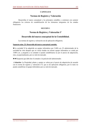 NIIF DESDE UN PUNTO DE VISTA PRÁCTICO 25
José Javier Jiménez Cano jjyjcs@hotmail.com
CAPITULO II
Normas de Registro y Valoración
Desarrollan el marco conceptual y los principios contables y contienen con carácter
obligatorio los criterios de contabilización de los elementos integrantes de los estados
financieros.
SECCION 1
Norma de Registro y Valoración 1ª
Desarrollo del marco conceptual de la Contabilidad.
Las normas de registro y valoración son de aplicación obligatoria.
Supuesto núm. 22: Desarrollo del marco conceptual contable.
►La sociedad X ha adquirido un equipo informático por 2.600 u.m. El administrador de la
sociedad ha visto después que en varias tiendas ese mismo equipo informático se vende por
3.000 u.m. y pregunta a su contador si puede contabilizarse no por el precio de adquisición,
sino, excepcionalmente, por su valor de mercado.
►►Respuesta que debe dar el contador a la petición del administrador.
☺Solución: La Propiedad, planta y equipo se valora por el precio de adquisición de acuerdo
con la norma de registro y valoración n°2, que es de aplicación obligatoria, por lo tanto no
puede contabilizar el equipo informático por su valor de mercado.
 