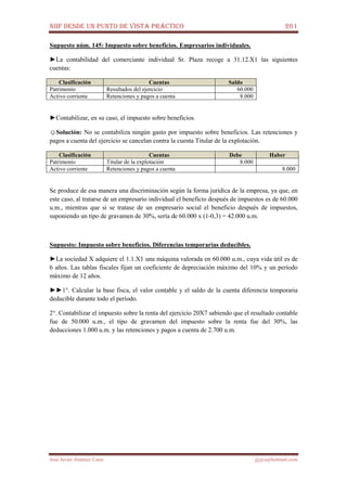 NIIF DESDE UN PUNTO DE VISTA PRÁCTICO 261
José Javier Jiménez Cano jjyjcs@hotmail.com
Supuesto núm. 145: Impuesto sobre beneficios. Empresarios individuales.
►La contabilidad del comerciante individual Sr. Plaza recoge a 31.12.X1 las siguientes
cuentas:
Clasificación Cuentas Saldo
Patrimonio Resultados del ejercicio 60.000
Activo corriente Retenciones y pagos a cuenta 8.000
►Contabilizar, en su caso, el impuesto sobre beneficios.
☺Solución: No se contabiliza ningún gasto por impuesto sobre beneficios. Las retenciones y
pagos a cuenta del ejercicio se cancelan contra la cuenta Titular de la explotación.
Clasificación Cuentas Debe Haber
Patrimonio Titular de la explotación 8.000
Activo corriente Retenciones y pagos a cuenta 8.000
Se produce de esa manera una discriminación según la forma jurídica de la empresa, ya que, en
este caso, al tratarse de un empresario individual el beneficio después de impuestos es de 60.000
u.m., mientras que si se tratase de un empresario social el beneficio después de impuestos,
suponiendo un tipo de gravamen de 30%, sería de 60.000 x (1-0,3) = 42.000 u.m.
Supuesto: Impuesto sobre beneficios. Diferencias temporarias deducibles.
►La sociedad X adquiere el 1.1.X1 una máquina valorada en 60.000 u.m., cuya vida útil es de
6 años. Las tablas fiscales fijan un coeficiente de depreciación máximo del 10% y un período
máximo de 12 años.
►►1°. Calcular la base fisca, el valor contable y el saldo de la cuenta diferencia temporaria
deducible durante todo el período.
2°. Contabilizar el impuesto sobre la renta del ejercicio 20X7 sabiendo que el resultado contable
fue de 50.000 u.m., el tipo de gravamen del impuesto sobre la renta fue del 30%, las
deducciones 1.000 u.m. y las retenciones y pagos a cuenta de 2.700 u.m.
 