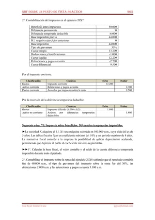 NIIF DESDE UN PUNTO DE VISTA PRÁCTICO 263
José Javier Jiménez Cano jjyjcs@hotmail.com
2°. Contabilización del impuesto en el ejercicio 20X7.
Beneficio antes impuestos 50.000
Diferencia permanente 0
Diferencia temporaria deducible -6.000
Base imponible previa 44.000
B.I. negativa ejercicios anteriores 0
Base imponible 44.000
Tipo de gravamen 30%
Cuota íntegra 13.200
Deducciones y bonificaciones -1.000
Cuota líquida 12.200
Retenciones y pagos a cuenta -2.700
Cuota diferencial 9.500
Por el impuesto corriente.
Clasificación Cuentas Debe Haber
Gastos Impuesto corriente 12.200
Activo corriente Retenciones y pagos a cuenta 2.700
Pasivo corriente Acreedor por impuesto sobre la renta 9.500
Por la reversión de la diferencia temporaria deducible.
Clasificación Cuentas Debe Haber
Gastos Impuesto diferido (6.000 x 0,3) 1.800
Activo no corriente Activos por diferencias temporarias
deducibles
1.800
Supuesto núm. 71: Impuesto sobre beneficios. Diferencias temporarias imponibles.
►La sociedad X adquiere el 1.1.X1 una máquina valorada en 100.000 u.m., cuya vida útil es de
5 años. Las tablas fiscales fijan un coeficiente máximo del 10% y un período máximo de 8 años.
La normativa fiscal concede a la empresa la posibilidad de aplicar depreciación acelerada,
permitiendo que deprecie al doble el coeficiente máximo según tablas.
►►1°. Calcular la base fiscal, el valor contable y el saldo de la cuenta diferencia temporaria
imponible durante todo el período.
2°. Contabilizar el impuesto sobre la renta del ejercicio 20X8 sabiendo que el resultado contable
fue de 60.000 u.m., el tipo de gravamen del impuesto sobre la renta fue del 30%, las
deducciones 2.000 u.m. y las retenciones y pagos a cuenta 3.100 u.m.
 