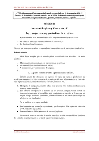 NIIF DESDE UN PUNTO DE VISTA PRÁCTICO 266
José Javier Jiménez Cano jjyjcs@hotmail.com
NOTA: El contenido del presente capítulo, puede ser ampliado con la lectura de la NIC 18
Ingresos de Actividades Ordinarias, emitidos por el IASB. Se han utilizado descripciones para
las cuentas clasificadas en activos, pasivos, patrimonio, ingresos y gastos.
SECCION 14
Norma de Registro y Valoración 14ª
Ingresos por ventas y prestaciones de servicios.
Son incrementos en el patrimonio neto de la empresa durante el ejercicio ya sea
- En forma de entradas o aumentos de valor de los activos, o
- De disminución de los pasivos.
Siempre que no tengan su origen en aportaciones, monetarias o no, de los socios o propietarios.
Reconocimiento.
Tiene lugar siempre que su cuantía pueda determinarse con fiabilidad. Por tanto
conlleva:
- El reconocimiento simultáneo o el incremento de un activo, o
- La desaparición o disminución de un pasivo,
- Y en ocasiones, el reconocimiento de un gasto.
-
a. Aspectos comunes a ventas y prestaciones de servicios.
Criterio general de valoración: los ingresos por venta de bienes o prestaciones de
servicios se valoran por el valor razonable de la contrapartida, que, salvo evidencia en contrario,
será el precio acordado para dichos bienes y servicios, minorado por.
1. El importe de cualquier descuento, rebaja en el precio u otras partidas similares que la
empresa pueda conceder.
2. Los intereses incorporados al nominal de los créditos, aunque pueden incluir los
intereses incorporados a los créditos con vencimiento no superior a 1 año, que no
tengan un tipo de interés contractual, cuando el efecto de no actualizar los flujos de
efectivo no sea significativo.
No se incluirán en el precio acordado:
• Los impuestos que gravan las operaciones y que la empresa debe repercutir a terceros
(IVA, Impuestos especiales).
• Las cantidades recibidas por cuenta de terceros (suplidos)
Permutas de bienes o servicios de similar naturaleza y valor: se contabilizan igual que
las permutas no comerciales y no se puede reconocer ningún ingreso.
 