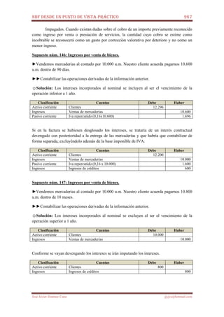 NIIF DESDE UN PUNTO DE VISTA PRÁCTICO 267
José Javier Jiménez Cano jjyjcs@hotmail.com
Impagados. Cuando existan dudas sobre el cobro de un importe previamente reconocido
como ingreso por venta o prestación de servicios, la cantidad cuyo cobro se estime como
incobrable se reconocerá como un gasto por corrección valorativa por deterioro y no como un
menor ingreso.
Supuesto núm. 146: Ingresos por venta de bienes.
►Vendemos mercaderías al contado por 10.000 u.m. Nuestro cliente acuerda pagarnos 10.600
u.m. dentro de 90 días.
►►Contabilizar las operaciones derivadas de la información anterior.
☺Solución: Los intereses incorporados al nominal se incluyen al ser el vencimiento de la
operación inferior a 1 año.
Clasificación Cuentas Debe Haber
Activo corriente Clientes 12.296
Ingresos Ventas de mercaderías 10.600
Pasivo corriente Iva repercutido (0,16x10.600) 1.696
Si en la factura se hubiesen desglosado los intereses, se trataría de un interés contractual
devengado con posterioridad a la entrega de las mercaderías y que habría que contabilizar de
forma separada, excluyéndolo además de la base imponible de IVA.
Clasificación Cuentas Debe Haber
Activo corriente Clientes 12.200
Ingresos Ventas de mercaderías 10.000
Pasivo corriente Iva repercutido (0,16 x 10.000) 1.600
Ingresos Ingresos de créditos 600
Supuesto núm. 147: Ingresos por venta de bienes.
►Vendemos mercaderías al contado por 10.000 u.m. Nuestro cliente acuerda pagarnos 10.800
u.m. dentro de 18 meses.
►►Contabilizar las operaciones derivadas de la información anterior.
☺Solución: Los intereses incorporados al nominal se excluyen al ser el vencimiento de la
operación superior a 1 año.
Clasificación Cuentas Debe Haber
Activo corriente Clientes 10.000
Ingresos Ventas de mercaderías 10.000
Conforme se vayan devengando los intereses se irán imputando los intereses.
Clasificación Cuentas Debe Haber
Activo corriente Clientes 800
Ingresos Ingresos de créditos 800
 