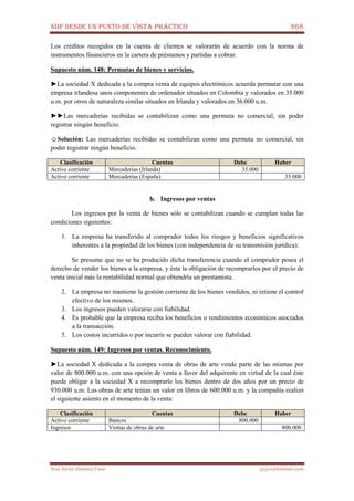 NIIF DESDE UN PUNTO DE VISTA PRÁCTICO 268
José Javier Jiménez Cano jjyjcs@hotmail.com
Los créditos recogidos en la cuenta de clientes se valorarán de acuerdo con la norma de
instrumentos financieros en la cartera de préstamos y partidas a cobrar.
Supuesto núm. 148: Permutas de bienes y servicios.
►La sociedad X dedicada a la compra venta de equipos electrónicos acuerda permutar con una
empresa irlandesa unos componentes de ordenador situados en Colombia y valorados en 35.000
u.m. por otros de naturaleza similar situados en Irlanda y valorados en 36.000 u.m.
►►Las mercaderías recibidas se contabilizan como una permuta no comercial, sin poder
registrar ningún beneficio.
☺Solución: Las mercaderías recibidas se contabilizan como una permuta no comercial, sin
poder registrar ningún beneficio.
Clasificación Cuentas Debe Haber
Activo corriente Mercaderías (Irlanda) 35.000
Activo corriente Mercaderías (España) 35.000
b. Ingresos por ventas
Los ingresos por la venta de bienes sólo se contabilizan cuando se cumplan todas las
condiciones siguientes:
1. La empresa ha transferido al comprador todos los riesgos y beneficios significativos
inherentes a la propiedad de los bienes (con independencia de su transmisión jurídica).
Se presume que no se ha producido dicha transferencia cuando el comprador posea el
derecho de vender los bienes a la empresa, y ésta la obligación de recomprarlos por el precio de
venta inicial más la rentabilidad normal que obtendría un prestamista.
2. La empresa no mantiene la gestión corriente de los bienes vendidos, ni retiene el control
efectivo de los mismos.
3. Los ingresos pueden valorarse con fiabilidad.
4. Es probable que la empresa reciba los beneficios o rendimientos económicos asociados
a la transacción.
5. Los costos incurridos o por incurrir se pueden valorar con fiabilidad.
Supuesto núm. 149: Ingresos por ventas. Reconocimiento.
►La sociedad X dedicada a la compra venta de obras de arte vende parte de las mismas por
valor de 800.000 u.m. con una opción de venta a favor del adquirente en virtud de la cual éste
puede obligar a la sociedad X a recomprarle los bienes dentro de dos años por un precio de
930.000 u.m. Las obras de arte tenían un valor en libros de 600.000 u.m. y la compañía realizó
el siguiente asiento en el momento de la venta:
Clasificación Cuentas Debe Haber
Activo corriente Bancos 800.000
Ingresos Ventas de obras de arte 800.000
 