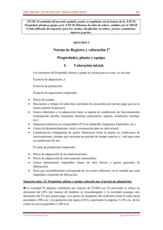 NIIF DESDE UN PUNTO DE VISTA PRÁCTICO 26
José Javier Jiménez Cano jjyjcs@hotmail.com
NOTA: El contenido del presente capítulo, puede ser ampliado con la lectura de la NIC 16
Propiedad, planta y equipo, y la NIC 36 Deterioro de valor de activos, emitidos por el IASB.
Se han utilizado descripciones para las cuentas clasificadas en activos, pasivos, patrimonio,
ingresos y gastos.
SECCION 2
Norma de Registro y valoración 2a
Propiedades, planta y equipo.
I. Valoración inicial.
Los elementos de Propiedad, planta y equipo se valoran por su costo, ya sea éste:
El precio de adquisición, o
El precio de producción.
El precio de adquisición comprende:
• Precio de compra.
• Descuentos y rebajas de toda clase (incluidos los descuentos por pronto pago que ya no
tienen carácter financiero).
• Gastos inherentes a la adquisición hasta su puesta en condiciones de funcionamiento
(explanación, derribo, transporte, derechos arancelarios, seguros, instalación, montaje,
etc.)
• Impuestos indirectos no recuperables (IVA no deducible, Impuestos Especiales, etc.)
• Costos de desmantelamiento, retiro y restauración (por su valor actual).
• Capitalización (obligatoria) de gastos financieros hasta la puesta en condiciones de
funcionamiento, siempre que necesiten un período de tiempo superior a 1 año para estar
en condiciones de uso.
El costo de producción comprende:
• Precio de adquisición de las materias primas.
• Precio de adquisición de otras materias consumibles.
• Costos directamente imputables (mano de obra directa o gastos generales de
fabricación).
• Parte que razonablemente corresponda de los costos indirectos, en la medida que sean
imputables al período de fabricación.
Supuesto núm. 23: Propiedad, planta y equipo valorado por el precio de adquisición.
►La sociedad M adquiere mobiliario por importe de 25.000 u.m. El proveedor le ofrece un
descuento del 20% por tratarse de modelos ya descatalogados y la sociedad consigue otro
descuento del 5% por pronto pago. Los gastos de transporte del mobiliario hasta la sede social
ascienden a 500 u.m. y la operación está sujeta al IVA, soportando la empresa 3.120 u.m., de los
cuales no son recuperables 1.248 u.m.
 