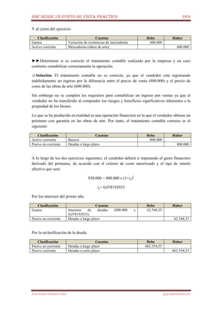 NIIF DESDE UN PUNTO DE VISTA PRÁCTICO 269
José Javier Jiménez Cano jjyjcs@hotmail.com
Y al cierre del ejercicio:
Clasificación Cuentas Debe Haber
Gastos Variación de existencias de mercaderías 600.000
Activo corriente Mercaderías (obras de arte) 600.000
►►Determinar si es correcto el tratamiento contable realizado por la empresa y en caso
contrario contabilizar correctamente la operación.
☺Solución: El tratamiento contable no es correcto, ya que el vendedor está registrando
indebidamente un ingreso por la diferencia entre el precio de venta (800.000) y el precio de
costo de las obras de arte (600.000).
Sin embargo no se cumplen los requisitos para contabilizar un ingreso por ventas ya que el
vendedor no ha transferido al comprador los riesgos y beneficios significativos inherentes a la
propiedad de los bienes.
Lo que se ha producido en realidad es una operación financiera en la que el vendedor obtiene un
préstamo con garantía en las obras de arte. Por tanto, el tratamiento contable correcto es el
siguiente:
Clasificación Cuentas Debe Haber
Activo corriente Bancos 800.000
Pasivo no corriente Deudas a largo plazo 800.000
A lo largo de los dos ejercicios siguientes, el vendedor deberá ir imputando el gasto financiero
derivado del préstamo, de acuerdo con el criterio de costo amortizado y el tipo de interés
efectivo que será:
930.000 = 800.000 x (1+ie)2
ie= 0,078192933
Por los intereses del primer año.
Clasificación Cuentas Debe Haber
Gastos Intereses de deudas (800.000 x
0,078192933)
62.544,35
Pasivo no corriente Deudas a largo plazo 62.544,35
Por la reclasificación de la deuda.
Clasificación Cuentas Debe Haber
Pasivo no corriente Deudas a largo plazo 862.554,35
Pasivo corriente Deudas a corto plazo 862.554,35
 