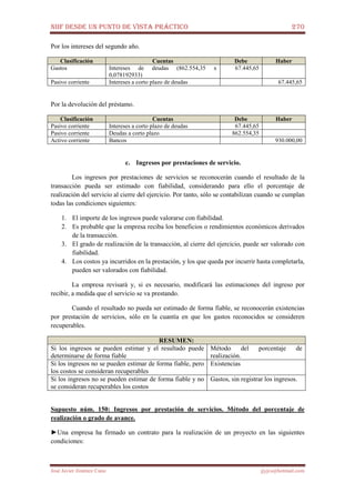 NIIF DESDE UN PUNTO DE VISTA PRÁCTICO 270
José Javier Jiménez Cano jjyjcs@hotmail.com
Por los intereses del segundo año.
Clasificación Cuentas Debe Haber
Gastos Intereses de deudas (862.554,35 x
0,078192933)
67.445,65
Pasivo corriente Intereses a corto plazo de deudas 67.445,65
Por la devolución del préstamo.
Clasificación Cuentas Debe Haber
Pasivo corriente Intereses a corto plazo de deudas 67.445,65
Pasivo corriente Deudas a corto plazo 862.554,35
Activo corriente Bancos 930.000,00
c. Ingresos por prestaciones de servicio.
Los ingresos por prestaciones de servicios se reconocerán cuando el resultado de la
transacción pueda ser estimado con fiabilidad, considerando para ello el porcentaje de
realización del servicio al cierre del ejercicio. Por tanto, sólo se contabilizan cuando se cumplan
todas las condiciones siguientes:
1. El importe de los ingresos puede valorarse con fiabilidad.
2. Es probable que la empresa reciba los beneficios o rendimientos económicos derivados
de la transacción.
3. El grado de realización de la transacción, al cierre del ejercicio, puede ser valorado con
fiabilidad.
4. Los costos ya incurridos en la prestación, y los que queda por incurrir hasta completarla,
pueden ser valorados con fiabilidad.
La empresa revisará y, si es necesario, modificará las estimaciones del ingreso por
recibir, a medida que el servicio se va prestando.
Cuando el resultado no pueda ser estimado de forma fiable, se reconocerán existencias
por prestación de servicios, sólo en la cuantía en que los gastos reconocidos se consideren
recuperables.
RESUMEN:
Si los ingresos se pueden estimar y el resultado puede
determinarse de forma fiable
Método del porcentaje de
realización.
Si los ingresos no se pueden estimar de forma fiable, pero
los costos se consideran recuperables
Existencias
Si los ingresos no se pueden estimar de forma fiable y no
se consideran recuperables los costos
Gastos, sin registrar los ingresos.
Supuesto núm. 150: Ingresos por prestación de servicios. Método del porcentaje de
realización o grado de avance.
►Una empresa ha firmado un contrato para la realización de un proyecto en las siguientes
condiciones:
 