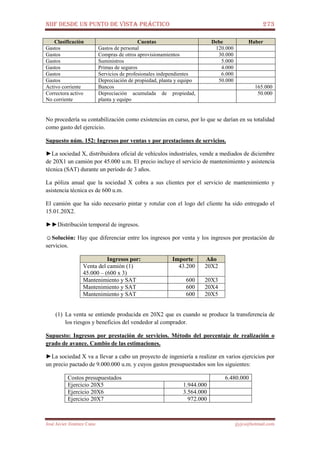 NIIF DESDE UN PUNTO DE VISTA PRÁCTICO 273
José Javier Jiménez Cano jjyjcs@hotmail.com
Clasificación Cuentas Debe Haber
Gastos Gastos de personal 120.000
Gastos Compras de otros aprovisionamientos 30.000
Gastos Suministros 5.000
Gastos Primas de seguros 4.000
Gastos Servicios de profesionales independientes 6.000
Gastos Depreciación de propiedad, planta y equipo 50.000
Activo corriente Bancos 165.000
Correctora activo
No corriente
Depreciación acumulada de propiedad,
planta y equipo
50.000
No procedería su contabilización como existencias en curso, por lo que se darían en su totalidad
como gasto del ejercicio.
Supuesto núm. 152: Ingresos por ventas y por prestaciones de servicios.
►La sociedad X, distribuidora oficial de vehículos industriales, vende a mediados de diciembre
de 20X1 un camión por 45.000 u.m. El precio incluye el servicio de mantenimiento y asistencia
técnica (SAT) durante un período de 3 años.
La póliza anual que la sociedad X cobra a sus clientes por el servicio de mantenimiento y
asistencia técnica es de 600 u.m.
El camión que ha sido necesario pintar y rotular con el logo del cliente ha sido entregado el
15.01.20X2.
►►Distribución temporal de ingresos.
☺Solución: Hay que diferenciar entre los ingresos por venta y los ingresos por prestación de
servicios.
Ingresos por: Importe Año
Venta del camión (1)
45.000 – (600 x 3)
43.200 20X2
Mantenimiento y SAT 600 20X3
Mantenimiento y SAT 600 20X4
Mantenimiento y SAT 600 20X5
(1) La venta se entiende producida en 20X2 que es cuando se produce la transferencia de
los riesgos y beneficios del vendedor al comprador.
Supuesto: Ingresos por prestación de servicios. Método del porcentaje de realización o
grado de avance. Cambio de las estimaciones.
►La sociedad X va a llevar a cabo un proyecto de ingeniería a realizar en varios ejercicios por
un precio pactado de 9.000.000 u.m. y cuyos gastos presupuestados son los siguientes:
Costos presupuestados 6.480.000
Ejercicio 20X5 1.944.000
Ejercicio 20X6 3.564.000
Ejercicio 20X7 972.000
 