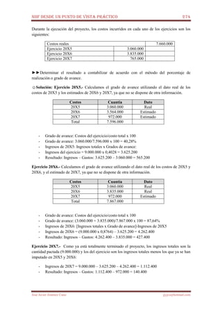 NIIF DESDE UN PUNTO DE VISTA PRÁCTICO 274
José Javier Jiménez Cano jjyjcs@hotmail.com
Durante la ejecución del proyecto, los costos incurridos en cada uno de los ejercicios son los
siguientes:
Costos reales 7.660.000
Ejercicio 20X5 3.060.000
Ejercicio 20X6 3.835.000
Ejercicio 20X7 765.000
►►Determinar el resultado a contabilizar de acuerdo con el método del porcentaje de
realización o grado de avance.
☺Solución: Ejercicio 20X5.- Calculamos el grado de avance utilizando el dato real de los
costos de 20X5 y los estimados de 20X6 y 20X7, ya que no se dispone de otra información.
Costos Cuantía Dato
20X5 3.060.000 Real
20X6 3.564.000 Estimado
20X7 972.000 Estimado
Total 7.596.000
- Grado de avance: Costos del ejercicio/costo total x 100
- Grado de avance: 3.060.000/7.596.000 x 100 = 40,28%
- Ingresos de 20X5: Ingresos totales x Grados de avance:
- Ingresos del ejercicio = 9.000.000 x 0,4028 = 3.625.200
- Resultado: Ingresos – Gastos: 3.625.200 – 3.060.000 = 565.200
Ejercicio 20X6.- Calculamos el grado de avance utilizando el dato real de los costos de 20X5 y
20X6, y el estimado de 20X7, ya que no se dispone de otra información.
Costos Cuantía Dato
20X5 3.060.000 Real
20X6 3.835.000 Real
20X7 972.000 Estimado
Total 7.867.000
- Grado de avance: Costos del ejercicio/costo total x 100
- Grado de avance: (3.060.000 + 3.835.000)/7.867.000 x 100 = 87,64%
- Ingresos de 20X6: [Ingresos totales x Grado de avance]-Ingresos de 20X5
- Ingresos de 20X6 = (9.000.000 x 0,8764) – 3.625.200 = 4.262.400
- Resultado: Ingresos – Gastos: 4.262.400 – 3.835.000 = 427.400
Ejercicio 20X7.- Como ya está totalmente terminado el proyecto, los ingresos totales son la
cantidad pactada (9.000.000) y los del ejercicio son los ingresos totales menos los que ya se han
imputado en 20X5 y 20X6:
- Ingresos de 20X7 = 9.000.000 – 3.625.200 – 4.262.400 = 1.112.400
- Resultado: Ingresos – Gastos: 1.112.400 – 972.000 = 140.400
 