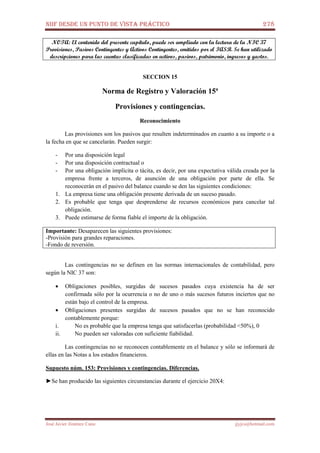 NIIF DESDE UN PUNTO DE VISTA PRÁCTICO 278
José Javier Jiménez Cano jjyjcs@hotmail.com
NOTA: El contenido del presente capítulo, puede ser ampliado con la lectura de la NIC 37
Provisiones, Pasivos Contingentes y Activos Contingentes, emitidos por el IASB. Se han utilizado
descripciones para las cuentas clasificadas en activos, pasivos, patrimonio, ingresos y gastos.
SECCION 15
Norma de Registro y Valoración 15ª
Provisiones y contingencias.
Reconocimiento
Las provisiones son los pasivos que resulten indeterminados en cuanto a su importe o a
la fecha en que se cancelarán. Pueden surgir:
- Por una disposición legal
- Por una disposición contractual o
- Por una obligación implícita o tácita, es decir, por una expectativa válida creada por la
empresa frente a terceros, de asunción de una obligación por parte de ella. Se
reconocerán en el pasivo del balance cuando se den las siguientes condiciones:
1. La empresa tiene una obligación presente derivada de un suceso pasado.
2. Es probable que tenga que desprenderse de recursos económicos para cancelar tal
obligación.
3. Puede estimarse de forma fiable el importe de la obligación.
Importante: Desaparecen las siguientes provisiones:
-Provisión para grandes reparaciones.
-Fondo de reversión.
Las contingencias no se definen en las normas internacionales de contabilidad, pero
según la NIC 37 son:
• Obligaciones posibles, surgidas de sucesos pasados cuya existencia ha de ser
confirmada sólo por la ocurrencia o no de uno o más sucesos futuros inciertos que no
están bajo el control de la empresa.
• Obligaciones presentes surgidas de sucesos pasados que no se han reconocido
contablemente porque:
i. No es probable que la empresa tenga que satisfacerlas (probabilidad <50%), 0
ii. No pueden ser valoradas con suficiente fiabilidad.
Las contingencias no se reconocen contablemente en el balance y sólo se informará de
ellas en las Notas a los estados financieros.
Supuesto núm. 153: Provisiones y contingencias. Diferencias.
►Se han producido las siguientes circunstancias durante el ejercicio 20X4:
 