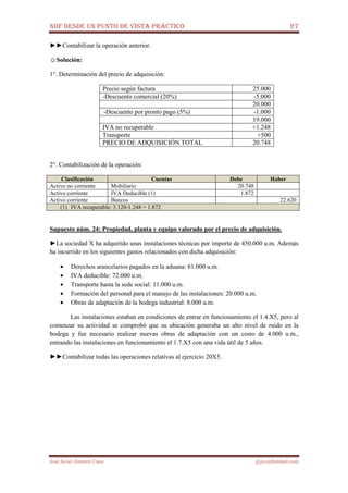 NIIF DESDE UN PUNTO DE VISTA PRÁCTICO 27
José Javier Jiménez Cano jjyjcs@hotmail.com
►►Contabilizar la operación anterior.
☺Solución:
1°. Determinación del precio de adquisición:
Precio según factura 25.000
-Descuento comercial (20%) -5.000
20.000
-Descuento por pronto pago (5%) -1.000
19.000
IVA no recuperable +1.248
Transporte +500
PRECIO DE ADQUISICIÓN TOTAL 20.748
2°. Contabilización de la operación:
Clasificación Cuentas Debe Haber
Activo no corriente Mobiliario 20.748
Activo corriente IVA Deducible (1) 1.872
Activo corriente Bancos 22.620
(1) IVA recuperable: 3.120-1.248 = 1.872
Supuesto núm. 24: Propiedad, planta y equipo valorado por el precio de adquisición.
►La sociedad X ha adquirido unas instalaciones técnicas por importe de 450.000 u.m. Además
ha incurrido en los siguientes gastos relacionados con dicha adquisición:
• Derechos arancelarios pagados en la aduana: 61.000 u.m.
• IVA deducible: 72.000 u.m.
• Transporte hasta la sede social: 11.000 u.m.
• Formación del personal para el manejo de las instalaciones: 20.000 u.m.
• Obras de adaptación de la bodega industrial: 8.000 u.m.
Las instalaciones estaban en condiciones de entrar en funcionamiento el 1.4.X5, pero al
comenzar su actividad se comprobó que su ubicación generaba un alto nivel de ruido en la
bodega y fue necesario realizar nuevas obras de adaptación con un costo de 4.000 u.m.,
entrando las instalaciones en funcionamiento el 1.7.X5 con una vida útil de 5 años.
►►Contabilizar todas las operaciones relativas al ejercicio 20X5.
 