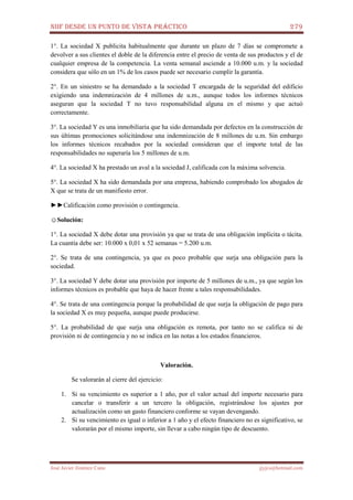 NIIF DESDE UN PUNTO DE VISTA PRÁCTICO 279
José Javier Jiménez Cano jjyjcs@hotmail.com
1°. La sociedad X publicita habitualmente que durante un plazo de 7 días se compromete a
devolver a sus clientes el doble de la diferencia entre el precio de venta de sus productos y el de
cualquier empresa de la competencia. La venta semanal asciende a 10.000 u.m. y la sociedad
considera que sólo en un 1% de los casos puede ser necesario cumplir la garantía.
2°. En un siniestro se ha demandado a la sociedad T encargada de la seguridad del edificio
exigiendo una indemnización de 4 millones de u.m., aunque todos los informes técnicos
aseguran que la sociedad T no tuvo responsabilidad alguna en el mismo y que actuó
correctamente.
3°. La sociedad Y es una inmobiliaria que ha sido demandada por defectos en la construcción de
sus últimas promociones solicitándose una indemnización de 8 millones de u.m. Sin embargo
los informes técnicos recabados por la sociedad consideran que el importe total de las
responsabilidades no superaría los 5 millones de u.m.
4°. La sociedad X ha prestado un aval a la sociedad J, calificada con la máxima solvencia.
5°. La sociedad X ha sido demandada por una empresa, habiendo comprobado los abogados de
X que se trata de un manifiesto error.
►►Calificación como provisión o contingencia.
☺Solución:
1°. La sociedad X debe dotar una provisión ya que se trata de una obligación implícita o tácita.
La cuantía debe ser: 10.000 x 0,01 x 52 semanas = 5.200 u.m.
2°. Se trata de una contingencia, ya que es poco probable que surja una obligación para la
sociedad.
3°. La sociedad Y debe dotar una provisión por importe de 5 millones de u.m., ya que según los
informes técnicos es probable que haya de hacer frente a tales responsabilidades.
4°. Se trata de una contingencia porque la probabilidad de que surja la obligación de pago para
la sociedad X es muy pequeña, aunque puede producirse.
5°. La probabilidad de que surja una obligación es remota, por tanto no se califica ni de
provisión ni de contingencia y no se indica en las notas a los estados financieros.
Valoración.
Se valorarán al cierre del ejercicio:
1. Si su vencimiento es superior a 1 año, por el valor actual del importe necesario para
cancelar o transferir a un tercero la obligación, registrándose los ajustes por
actualización como un gasto financiero conforme se vayan devengando.
2. Si su vencimiento es igual o inferior a 1 año y el efecto financiero no es significativo, se
valorarán por el mismo importe, sin llevar a cabo ningún tipo de descuento.
 