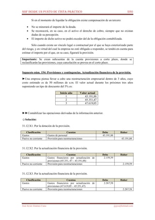 NIIF DESDE UN PUNTO DE VISTA PRÁCTICO 280
José Javier Jiménez Cano jjyjcs@hotmail.com
Si en el momento de liquidar la obligación existe compensación de un tercero:
• No se minorará el importe de la deuda.
• Se reconocerá, en su caso, en el activo el derecho de cobro, siempre que no existan
dudas de su percepción.
• El importe de dicho activo no podrá exceder del de la obligación contabilizada.
Sólo cuando exista un vínculo legal o contractual por el que se haya exteriorizado parte
del riesgo, y en virtud del cual la empresa no esté obligada a responder, se tendrá en cuenta para
estimar el importe por el que, en su caso, figurará la provisión.
Importante: Se crean subcuentas de la cuenta provisiones a corto plazo, donde se
reclasificarán las provisiones, cuya cancelación se prevea en el corto plazo.
Supuesto núm. 154: Provisiones y contingencias. Actualización financiera de la provisión.
►Una empresa piensa llevar a cabo una reestructuración empresarial dentro de 3 años, cuyo
costo estimado es de 50 millones de u.m. El valor actual durante los próximos tres años
suponiendo un tipo de descuento del 5% es:
Inicio año Valor actual
1 43.191,88
2 45.351,47
3 47.619,05
►►Contabilizar las operaciones derivadas de la información anterior.
☺Solución:
31.12.X1. Por la dotación de la provisión.
Clasificación Cuentas Debe Haber
Gastos Gastos de personal 43.191,88
Pasivo no corriente Provisión para reestructuraciones 43.191,88
31.12.X2. Por la actualización financiera de la provisión.
Clasificación Cuentas Debe Haber
Gastos Gastos financieros por actualización de
provisiones (45.351, 47 – 43.191,88)
2.159,59
Pasivo no corriente Provisión para reestructuraciones 2.159,59
31.12.X3. Por la actualización financiera de la provisión.
Clasificación Cuentas Debe Haber
Gastos Gastos financieros por actualización de
provisiones (47.619,05 – 45.351,47)
2.267,58
Pasivo no corriente Provisión para reestructuraciones 2.267,58
 