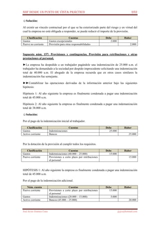NIIF DESDE UN PUNTO DE VISTA PRÁCTICO 282
José Javier Jiménez Cano jjyjcs@hotmail.com
☺Solución:
Al existir un vínculo contractual por el que se ha exteriorizado parte del riesgo y en virtud del
cual la empresa no está obligada a responder, se puede reducir el importe de la provisión.
Clasificación Cuentas Debe Haber
Gastos Gastos excepcionales 2.000
Pasivo no corriente Provisión para otras responsabilidades 2.000
Supuesto núm. 157: Provisiones y contingencias. Provisión para retribuciones y otras
prestaciones al personal.
►La empresa ha despedido a un trabajador pagándole una indemnización de 25.000 u.m. el
trabajador ha demandado a la sociedad por despido improcedente solicitando una indemnización
total de 40.000 u.m. El abogado de la empresa recuerda que en otros casos similares la
indemnización fue semejante.
►►Contabilizar las operaciones derivadas de la información anterior bajo las siguientes
hipótesis:
Hipótesis 1: Al año siguiente la empresa es finalmente condenada a pagar una indemnización
total de 45.000 u.m.
Hipótesis 2: Al año siguiente la empresa es finalmente condenada a pagar una indemanización
total de 38.000 u.m.
☺Solución:
Por el pago de la indemnización inicial al trabajador.
Clasificación Cuentas Debe Haber
Gastos Indemnizaciones 25.000
Activo corriente Bancos 25.000
Por la dotación de la provisión al cumplir todos los requisitos.
Clasificación Cuentas Debe Haber
Gastos Indemnizaciones (40.000 – 25.000) 15.000
Pasivo corriente Provisiones a corto plazo por retribuciones
al personal
15.000
HIPÓTESIS 1: Al año siguiente la empresa es finalmente condenada a pagar una indemnización
total de 45.000 u.m.
Por el pago de la indemnización adicional.
Núm. cuenta Cuentas Debe Haber
Pasivo corriente Provisiones a corto plazo por retribuciones
al personal
15.000
Gastos Indemnizaciones (20.000 – 15.000) 5.000
Activo corriente Bancos (45.000 – 25.000) 20.000
 