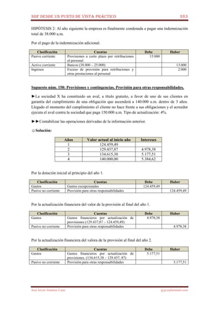 NIIF DESDE UN PUNTO DE VISTA PRÁCTICO 283
José Javier Jiménez Cano jjyjcs@hotmail.com
HIPÓTESIS 2: Al año siguiente la empresa es finalmente condenada a pagar una indemnización
total de 38.000 u.m.
Por el pago de la indemnización adicional.
Clasificación Cuentas Debe Haber
Pasivo corriente Provisiones a corto plazo por retribuciones
al personal
15.000
Activo corriente Bancos (38.000 – 25.000) 13.000
Ingresos Exceso de provisión para retribuciones y
otras prestaciones al personal
2.000
Supuesto núm. 158: Provisiones y contingencias. Provisión para otras responsabilidades.
►La sociedad X ha constituido un aval, a título gratuito, a favor de uno de sus clientes en
garantía del cumplimiento de una obligación que ascenderá a 140.000 u.m. dentro de 3 años.
Llegado el momento del cumplimiento el cliente no hace frente a sus obligaciones y el acreedor
ejecuta el aval contra la sociedad que paga 150.000 u.m. Tipo de actualización: 4%.
►►Contabilizar las operaciones derivadas de la información anterior.
☺Solución:
Años Valor actual al inicio año Intereses
1 124.459,49
2 129.437,87 4.978,38
3 134.615,38 5.177,51
4 140.000,00 5.384,62
Por la dotación inicial al principio del año 1.
Clasificación Cuentas Debe Haber
Gastos Gastos excepcionales 124.459,49
Pasivo no corriente Provisión para otras responsabilidades 124.459,49
Por la actualización financiera del valor de la provisión al final del año 1.
Clasificación Cuentas Debe Haber
Gastos Gastos financieros por actualización de
provisiones (129.437,87 – 124.459,49)
4.978,38
Pasivo no corriente Provisión para otras responsabilidades 4.978,38
Por la actualización financiera del valora de la provisión al final del año 2.
Clasificación Cuentas Debe Haber
Gastos Gastos financieros por actualización de
provisiones. (134.615,38 – 129.437, 87)
5.177,51
Pasivo no corriente Provisión para otras responsabilidades 5.177,51
 