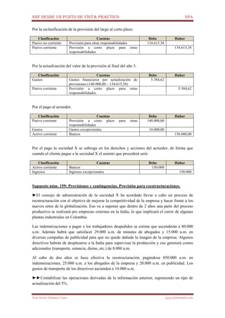 NIIF DESDE UN PUNTO DE VISTA PRÁCTICO 284
José Javier Jiménez Cano jjyjcs@hotmail.com
Por la reclasificación de la provisión del largo al corto plazo.
Clasificación Cuentas Debe Haber
Pasivo no corriente Provisión para otras responsabilidades 134.615,38
Pasivo corriente Provisión a corto plazo para otras
responsabilidades
134.615,38
Por la actualización del valor de la provisión al final del año 3.
Clasificación Cuentas Debe Haber
Gastos Gastos financieros por actualización de
provisiones (140.000,00 – 134.615,38)
5.384,62
Pasivo corriente Provisión a corto plazo para otras
responsabilidades
5.384,62
Por el pago al acreedor.
Clasificación Cuentas Debe Haber
Pasivo corriente Provisión a corto plazo para otras
responsabilidades
140.000,00
Gastos Gastos excepcionales 10.000,00
Activo corriente Bancos 150.000,00
Por el pago la sociedad X se subroga en los derechos y acciones del acreedor, de forma que
cuando el cliente pague a la sociedad X el asiento que procederá será:
Clasificación Cuentas Debe Haber
Activo corriente Bancos 150.000
Ingresos Ingresos excepcionales 150.000
Supuesto núm. 159: Provisiones y contingencias. Provisión para reestructuraciones.
►El consejo de administración de la sociedad X ha acordado llevar a cabo un proceso de
reestructuración con el objetivo de mejorar la competitividad de la empresa y hacer frente a los
nuevos retos de la globalización. Eso va a suponer que dentro de 2 años una parte del proceso
productivo se realizará pro empresas externas en la India, lo que implicará el cierre de algunas
plantas industriales en Colombia.
Las indemnizaciones a pagar a los trabajadores despedidos se estima que ascenderán a 80.000
u.m. Además habrá que satisfacer 29.000 u.m. de minutas de abogados y 15.000 u.m. en
diversas campañas de publicidad para que no quede dañada la imagen de la empresa. Algunos
directivos habrán de desplazarse a la India para supervisar la producción y eso generará costos
adicionales (transporte, estancia, dietas, etc.) de 8.000 u.m.
Al cabo de dos años se hace efectiva la reestructuración, pagándose 850.000 u.m. en
indemnizaciones, 25.000 u.m. a los abogados de la empresa y 20.000 u.m. en publicidad. Los
gastos de transporte de los directivos ascienden a 10.000 u.m.
►►Contabilizar las operaciones derivadas de la información anterior, suponiendo un tipo de
actualización del 5%.
 