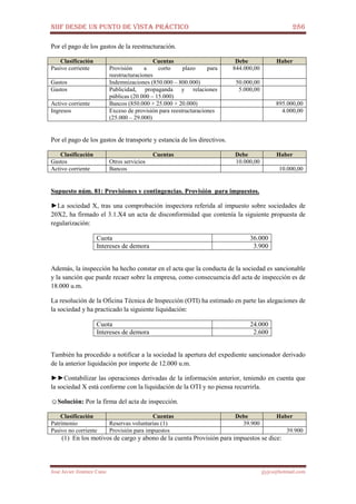 NIIF DESDE UN PUNTO DE VISTA PRÁCTICO 286
José Javier Jiménez Cano jjyjcs@hotmail.com
Por el pago de los gastos de la reestructuración.
Clasificación Cuentas Debe Haber
Pasivo corriente Provisión a corto plazo para
reestructuraciones
844.000,00
Gastos Indemnizaciones (850.000 – 800.000) 50.000,00
Gastos Publicidad, propaganda y relaciones
públicas (20.000 – 15.000)
5.000,00
Activo corriente Bancos (850.000 + 25.000 + 20.000) 895.000,00
Ingresos Exceso de provisión para reestructuraciones
(25.000 – 29.000)
4.000,00
Por el pago de los gastos de transporte y estancia de los directivos.
Clasificación Cuentas Debe Haber
Gastos Otros servicios 10.000,00
Activo corriente Bancos 10.000,00
Supuesto núm. 81: Provisiones y contingencias. Provisión para impuestos.
►La sociedad X, tras una comprobación inspectora referida al impuesto sobre sociedades de
20X2, ha firmado el 3.1.X4 un acta de disconformidad que contenía la siguiente propuesta de
regularización:
Cuota 36.000
Intereses de demora 3.900
Además, la inspección ha hecho constar en el acta que la conducta de la sociedad es sancionable
y la sanción que puede recaer sobre la empresa, como consecuencia del acta de inspección es de
18.000 u.m.
La resolución de la Oficina Técnica de Inspección (OTI) ha estimado en parte las alegaciones de
la sociedad y ha practicado la siguiente liquidación:
Cuota 24.000
Intereses de demora 2.600
También ha procedido a notificar a la sociedad la apertura del expediente sancionador derivado
de la anterior liquidación por importe de 12.000 u.m.
►►Contabilizar las operaciones derivadas de la información anterior, teniendo en cuenta que
la sociedad X está conforme con la liquidación de la OTI y no piensa recurrirla.
☺Solución: Por la firma del acta de inspección.
Clasificación Cuentas Debe Haber
Patrimonio Reservas voluntarias (1) 39.900
Pasivo no corriente Provisión para impuestos 39.900
(1) En los motivos de cargo y abono de la cuenta Provisión para impuestos se dice:
 