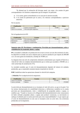 NIIF DESDE UN PUNTO DE VISTA PRÁCTICO 287
José Javier Jiménez Cano jjyjcs@hotmail.com
“Se abonará por la estimación del devengo anual, con cargo a las cuentas de gasto
correspondientes a los distintos componentes que las integren. En particular:
a) A la cuenta, gastos extraordinarios en su caso por la sanción asociada.
b) A la cuenta de patrimonio por la cuota y los intereses correspondientes a ejercicios
anteriores.
Por la sanción.
Clasificación Cuentas Debe Haber
Gastos Gastos excepcionales 18.000
Pasivo no corriente Provisión para impuestos 18.000
Por la liquidación de la OTI
Clasificación Cuentas Debe Haber
Pasivo no corriente Provisión para impuestos 19.300
Patrimonio Reservas voluntarias 13.300
Ingresos Ingresos excepcionales 6.000
Supuesto núm. 82: Provisiones y contingencias. Provisión por desmantelamiento, retiro o
rehabilitación de propiedad, planta y equipo.
►La sociedad X, dedicada a la producción de un nuevo envase con una alta resistencia al calor,
ha adquirido al contado una nueva máquina para su proceso productivo por importe de 800.000
u.m. con unos gastos de instalación y montaje de 70.000 u.m.
La máquina tiene una serie de componentes altamente contaminantes que exigirán al final de su
vida útil de 4 años un complejo desmantelamiento que se estima que ascenderá a 100.000 u.m. a
valor actual (tipo de actualización: 6%).
La sociedad considera que el costo de desmantelamiento depende del número de unidades
producidas, que se mantendrá constante durante el período de vida útil.
►►Contabilizar todas las operaciones durante la vida útil de la máquina.
☺Solución: Por la adquisición de la maquinaria.
Clasificación Cuentas Debe Haber
Activo no corriente Maquinaria 870.000
Activo corriente Bancos 870.000
La provisión por desmantelamiento no se incorpora al valor del activo, ya que en la parte 5 de
las normas internacionales de contabilidad (relaciones y definiciones contables) en la cuenta
provisión por desmantelamiento, retiro o rehabilitación de propiedad, planta y equipo, se
establece que: “Cuando se incurra en la obligación [del desmantelamiento] como consecuencia
de haber utilizado propiedad, planta y equipo para producir existencias, su movimiento es
análogo al señalado para la cuenta (provisión para otras responsabilidades)”, lo que supone que
el costo de desmantelamiento en este caso se incorpora como un costo más a las existencias
producidas con la maquinaria.
 