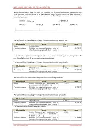 NIIF DESDE UN PUNTO DE VISTA PRÁCTICO 288
José Javier Jiménez Cano jjyjcs@hotmail.com
Según el enunciado la dotación anual a la provisión por desmantelamiento es constante durante
los 4 ejercicios y su valor actual es de 100.000 u.m., luego se puede calcular la dotación anual y
constante haciendo:
100.000 = a x a4┐0,06 a= 28.859,15
28.859,15 28.859,15 28.859,15 28.859,15
Por la contabilización de la provisión por desmantelamiento del primera año.
Clasificación Cuentas Debe Haber
Gastos Otros servicios 28.859,15
Pasivo no corriente Provisión por desmantelamiento, retiro o
rehabilitación de propiedad, planta y equipo
28.859,15
La cuenta otros servicios se incorporará al costo de producción del ejercicio, integrándose de
esta forma la dotación de la provisión como un costo más.
Por la contabilización de la provisión por desmantelamiento del segundo año.
Clasificación Cuentas Debe Haber
Gastos Otros servicios 28.859,15
Pasivo no corriente Provisión por desmantelamiento, retiro o
rehabilitación de propiedad, planta y equipo
28.859,15
Por la actualización financiera de la provisión dotada en el primer año.
Clasificación Cuentas Debe Haber
Gastos Gastos financieros por actualización de
provisiones [28.859,15 x (1,06 – 1)]
1.731,55
Pasivo no corriente Provisión por desmantelamiento, retiro o
rehabilitación de propiedad, planta y equipo
1.731,55
Por la contabilización de la provisión por desmantelamiento del tercer año.
Clasificación Cuentas Debe Haber
Gastos Otros servicios 28.859,15
Pasivo no corriente Provisión por desmantelamiento, retiro o
rehabilitación de propiedad, planta y equipo
28.859,15
Por la actualización financiera de la provisión.
Clasificación Cuentas Debe Haber
Gastos Gastos financieros por actualización de
provisiones [(28.859,15 + 28.859,15 +
1.731,55) x (1,06 – 1)]
3.566,99
Pasivo no corriente Provisión por desmantelamiento, retiro o
rehabilitación de propiedad, planta y equipo
3.566,99
 