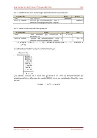 NIIF DESDE UN PUNTO DE VISTA PRÁCTICO 289
José Javier Jiménez Cano jjyjcs@hotmail.com
Por la contabilización de la provisión por desmantelamiento del cuarto año.
Clasificación Cuentas Debe Haber
Gastos Otros servicios 28.859,15
Pasivo no corriente Provisión por desmantelamiento, retiro o
rehabilitación de propiedad, planta y equipo
28.859,15
Por la actualización financiera de la provisión.
Clasificación Cuentas Debe Haber
Gastos Gastos financieros por actualización de
provisiones (1)
5.512,56
Pasivo no corriente Provisión por desmantelamiento, retiro o
rehabilitación de propiedad, planta y equipo
5.512,56
(1) [(28.859,15+28.859,15+1.731,55+28.859,15+3.566,99)x(1,06 – 1) = 91.875,99 x
(1,06-1)]
El saldo de la cuenta Provisión por desmantelamiento, es:
Provisión por
Desmantelamiento
28.859,15
28.859,15
1.731,55
28.859,15
3.566,99
28.859,15
5.512,56
126.247,70
Que, además, coincide con el valor final que tendrían los costos de desmantelamiento que
actualizados al inicio del primer año eran de 100.000 u.m. y que capitalizados al final del cuarto
año son:
100.000 x (1,06)4
= 126.470,70
 