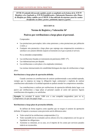 NIIF DESDE UN PUNTO DE VISTA PRÁCTICO 290
José Javier Jiménez Cano jjyjcs@hotmail.com
NOTA: El contenido del presente capítulo, puede ser ampliado con la lectura de la NIC 19
Beneficios a los Empleados y NIC 26 Contabilización e Información Financiera sobre Planes
de Beneficio por Retiro, emitidos por el IASB. Se han utilizado descripciones para las cuentas
clasificadas en activos, pasivos, patrimonio, ingresos y gastos.
SECCION 16
Norma de Registro y Valoración 16ª
Pasivos por retribuciones a largo plazo al personal.
Comprenden:
• Las prestaciones post-empleo, tales como pensiones y otras prestaciones por jubilación
o retiro, y
• Cualquier otra prestación a largo plazo que suponga una compensación económica a
satisfacer con carácter diferido respecto al momento en el que se presta el servicio.
No se entienden comprendidas:
• Las retribuciones basadas en instrumento de patrimonio (NRV 17a
).
• Las indemnizaciones por despido.
• Las retribuciones a corto plazo a los empleados (nóminas).
Las normas internacionales de contabilidad distinguen dos tipos de retribuciones a largo
plazo.
Retribuciones a largo plazo de aportación definida.
Cuando consistan en contribuciones de carácter predeterminado a una entidad separada,
siempre que la empresa no tenga la obligación legal, contractual o implícita de realizar
contribuciones adicionales si la entidad separada no pudiera atender los compromisos asumidos.
Las contribuciones a realizar por retribuciones de aportación definida darán lugar a un
pasivo por retribuciones a largo plazo al personal cuando al cierre del ejercicio figuren
contribuciones devengadas y no satisfechas.
Ejemplo: La sociedad X aporta 3.000 u.m. a una compañía aseguradora, pero no se
compromete a lo que ésta pague luego.
Retribuciones a largo plazo de prestación definida.
Se definen de forma negativa como aquellas que no tengan el carácter de aportación
definida. El importe a reconocer como provisión será la diferencia entre:
• Valor actual de las retribuciones comprometidas (1) y
• Valor razonable de los eventuales activos afectos (2) a los compromisos con los que se
liquidarán las obligaciones.
• Asimismo se minorará, en su caso, en el importe de los costos por servicios pasados
todavía no reconocidos.
 