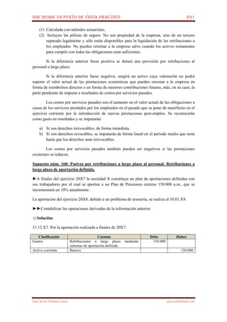 NIIF DESDE UN PUNTO DE VISTA PRÁCTICO 291
José Javier Jiménez Cano jjyjcs@hotmail.com
(1) Calculada con métodos actuariales.
(2) Incluyen las pólizas de seguro. No son propiedad de la empresa, sino de un tercero
separado legalmente y sólo están disponibles para la liquidación de las retribuciones a
los empleados. No pueden retornar a la empresa salvo cuando los activos remanentes
para cumplir con todas las obligaciones sean suficientes.
Si la diferencia anterior fuese positiva se dotará una provisión por retribuciones al
personal a largo plazo.
Si la diferencia anterior fuese negativa, surgirá un activo cuya valoración no podrá
superar el valor actual de las prestaciones económicas que pueden retornar a la empresa en
forma de reembolsos directos o en forma de menores contribuciones futuras, más, en su caso, la
parte pendiente de imputar a resultados de costos por servicios pasados.
Los costos por servicios pasados son el aumento en el valor actual de las obligaciones a
causa de los servicios prestados por los empleados en el pasado que se pone de manifiesto en el
ejercicio corriente por la introducción de nuevas prestaciones post-empleo. Se reconocerán
como gasto en resultados y se imputarán:
a) Si son derechos irrevocables, de forma inmediata.
b) Si son derechos revocables, se imputarán de forma lineal en el período medio que resta
hasta que los derechos sean irrevocables.
Los costos por servicios pasados también pueden ser negativos si las prestaciones
existentes se reducen.
Supuesto núm. 160: Pasivos por retribuciones a largo plazo al personal. Retribuciones a
largo plazo de aportación definida.
►A finales del ejercicio 20X7 la sociedad X constituye un plan de aportaciones definidas con
sus trabajadores por el cual se aportan a un Plan de Pensiones externo 150.000 u.m., que se
incrementará un 10% anualmente.
La aportación del ejercicio 20X8, debido a un problema de tesorería, se realiza el 10.01.X9.
►►Contabilizar las operaciones derivadas de la información anterior.
☺Solución:
31.12.X7. Por la aportación realizada a finales de 20X7.
Clasificación Cuentas Debe Haber
Gastos Retribuciones a largo plazo mediante
sistemas de aportación definida
150.000
Activo corriente Bancos 150.000
 