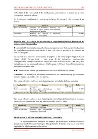 NIIF DESDE UN PUNTO DE VISTA PRÁCTICO 293
José Javier Jiménez Cano jjyjcs@hotmail.com
HIPÓTESIS 2: El valor actual de las retribuciones comprometidas es menor que el valor
razonable de los activos afectos.
Por la diferencia en el cálculo del valor actual de las retribuciones y el valor razonable de los
activos.
Clasificación Cuentas Debe Haber
Activo no corriente Derechos de reembolso derivados de
contratos de seguro relativos a retribuciones
a largo plazo al personal
30.000
Patrimonio Reservas por pérdidas y ganancias
actuariales y otros ajustes.
30.000
Supuesto núm. 162: Pasivos por retribuciones a largo plazo al personal. Imputación del
costo de los servicios pasados.
►La sociedad X tiene un plan de jubilación mediante prestaciones definidas en virtud del cual
los trabajadores que permanezcan más de 10 años en la empresa perciben un 1% mensual por
cada año trabajado.
La sociedad X ha negociado con el comité de empresa la elevación del porcentaje al 2% con
efectos 1.1.X3. En esa fecha el valor actual de las retribuciones comprometidas
correspondientes a trabajadores con una antigüedad de más de 10 años es de 55.000 u.m. y para
trabajadores con una antigüedad inferior a 10 años es de 30.000 u.m. Estos últimos tienen una
antigüedad media de 6 años.
►►Contabilizar los asientos que procedan de acuerdo con la información anterior.
☺Solución: De acuerdo con las normas internacionales de contabilidad hay que diferenciar
entre los derechos revocables y los irrevocables.
Para los derechos irrevocables, el gasto ha de imputarse a resultados de forma inmediata.
Clasificación Cuentas Debe Haber
Gastos Otros costos (1)55.000
Pasivo no corriente Provisión para retribuciones y otras
prestaciones al personal
55.000
(1)Al elevarse al doble el porcentaje del 1% al 2% se eleva también al doble la cuantía de la provisión
Para los derechos revocables, el gasto ha de imputarse a resultados de forma lineal en el período
medio que resta hasta que los derechos sean irrevocables (10-6 = 4 años).
Clasificación Cuentas Debe Haber
Gastos Otros costos (30.000/4) 7.500
Pasivo no corriente Provisión para retribuciones y otras
prestaciones al personal
7.500
Ejercicio núm. 1: Retribuciones a los empleados a corto plazo.
Un ingeniero industrial trabaja en una empresa que se encuentra acogida al convenio
colectivo de la industria siderometalúrgica del departamento de Caldas. Dispone de un contrato
indefinido. Su salario mensual es el siguiente:
 