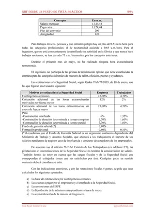 NIIF DESDE UN PUNTO DE VISTA PRÁCTICO 294
José Javier Jiménez Cano jjyjcs@hotmail.com
Concepto En u.m.
Salario mensual 1.124,44
Paga extra 1.124,44
Plus del convenio 200
Antigüedad 120
Para trabajos tóxicos, penosos y que entrañen peligro hay un plus de 0,53 u.m./hora para
todas las categorías profesionales; el de nocturnidad asciende a 0,65 u.m./hora. Para el
ingeniero, que no está constantemente desarrollando su actividad en la fábrica y que nunca hace
trabajos nocturnos, se han pactado 75 u.m./mensuales, por los conceptos anteriores.
Durante el presente mes de mayo, no ha realizado ninguna hora extraordinaria
remunerada.
El ingeniero, no participa de las primas de rendimiento óptimo que tiene establecidas la
empresa para las categorías laborales de maestro de taller, oficiales, peones y ayudantes.
Las cotizaciones a la Seguridad Social, según Orden TAS/77/2005, de 18 de enero, son
las que figuran en el cuadro siguiente:
Motivos de cotización a la Seguridad Social Empresa Trabajador
Contingencias comunes 23,60% 4,70%
Cotización adicional de las horas extraordinarias
motivadas por fuerza mayor
12% 2%
Cotización adicional de las horas extraordinarias sin
causa de fuerza mayor
23,60% 4,70%
Paro:
-Contratación indefinida
-Contratación de duración determinada a tiempo completo
-Contratación de duración determinada a tiempo parcial
6%
6,70%
7,70%
1,55%
1,60%
1,60%
Fondo de garantía salarial (*) 0,40%
Formación profesional 0,60% 0,10%
(*)Recordamos que el Fondo de Garantía Salarial es un organismo autónomo dependiente del
Ministerio de Trabajo y Asuntos Sociales, que abonará a los trabajadores el importe de los
salarios pendientes de pago en caso de insolvencia o concurso de acreedores de los empresarios.
De acuerdo con el artículo 26.2 del Estatuto de los Trabajadores (en adelante ET), las
prestaciones e indemnizaciones de la Seguridad Social no tendrán la consideración de salario.
También hemos de tener en cuenta que las cargas fiscales y de la Seguridad Social que
corresponden al trabajador tienen que ser satisfechas por éste. Cualquier pacto en sentido
contrario deberá considerarse nulo.
Con las indicaciones anteriores, y con las retenciones fiscales vigentes, se pide que sean
calculados los siguientes apartados:
a) La base de cotizaciones por contingencias comunes.
b) Las cuotas a pagar por el empresario y el empleado a la Seguridad Social.
c) Las retenciones del IRPF.
d) La liquidación de la nómina correspondiente al mes de mayo.
e) La contabilización de la nómina del ingeniero.
 