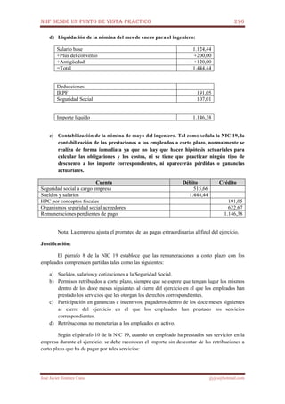 NIIF DESDE UN PUNTO DE VISTA PRÁCTICO 296
José Javier Jiménez Cano jjyjcs@hotmail.com
d) Liquidación de la nómina del mes de enero para el ingeniero:
Salario base 1.124,44
+Plus del convenio +200,00
+Antigüedad +120,00
=Total 1.444,44
Deducciones:
IRPF 191,05
Seguridad Social 107,01
Importe líquido 1.146,38
e) Contabilización de la nómina de mayo del ingeniero. Tal como señala la NIC 19, la
contabilización de las prestaciones a los empleados a corto plazo, normalmente se
realiza de forma inmediata ya que no hay que hacer hipótesis actuariales para
calcular las obligaciones y los costos, ni se tiene que practicar ningún tipo de
descuento a los importe correspondientes, ni aparecerán pérdidas o ganancias
actuariales.
Cuenta Débito Crédito
Seguridad social a cargo empresa 515,66
Sueldos y salarios 1.444,44
HPC por conceptos fiscales 191,05
Organismos seguridad social acreedores 622,67
Remuneraciones pendientes de pago 1.146,38
Nota: La empresa ajusta el prorrateo de las pagas extraordinarias al final del ejercicio.
Justificación:
El párrafo 8 de la NIC 19 establece que las remuneraciones a corto plazo con los
empleados comprenden partidas tales como las siguientes:
a) Sueldos, salarios y cotizaciones a la Seguridad Social.
b) Permisos retribuidos a corto plazo, siempre que se espere que tengan lugar los mismos
dentro de los doce meses siguientes al cierre del ejercicio en el que los empleados han
prestado los servicios que les otorgan los derechos correspondientes.
c) Participación en ganancias e incentivos, pagaderos dentro de los doce meses siguientes
al cierre del ejercicio en el que los empleados han prestado los servicios
correspondientes.
d) Retribuciones no monetarias a los empleados en activo.
Según el párrafo 10 de la NIC 19, cuando un empleado ha prestados sus servicios en la
empresa durante el ejercicio, se debe reconocer el importe sin descontar de las retribuciones a
corto plazo que ha de pagar por tales servicios:
 