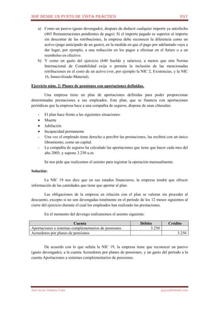 NIIF DESDE UN PUNTO DE VISTA PRÁCTICO 297
José Javier Jiménez Cano jjyjcs@hotmail.com
a) Como un pasivo (gasto devengado), después de deducir cualquier importe ya satisfecho
(465 Remuneraciones pendientes de pago). Si el importe pagado es superior al importe
sin descontar de las retribuciones, la empresa debe reconocer la diferencia como un
activo (pago anticipado de un gasto), en la medida en que el pago por adelantado vaya a
dar lugar, por ejemplo, a una reducción en los pagos a efectuar en el futuro o a un
reembolso en efectivo.
b) Y como un gasto del ejercicio (640 Sueldo y salarios), a menos que otra Norma
Internacional de Contabilidad exija o permita la inclusión de las mencionadas
retribuciones en el costo de un activo (ver, por ejemplo la NIC 2, Existencias, y la NIC
16, Inmovilizado Material).
Ejercicio núm. 2: Planes de pensiones con aportaciones definidas.
Una empresa tiene un plan de aportaciones definidas para poder proporcionar
determinadas prestaciones a sus empleados. Este plan, que se financia con aportaciones
periódicas que la empresa hace a una compañía de seguros, dispone de unas cláusulas:
- El plan hace frente a las siguientes situaciones:
• Muerte
• Jubilación
• Incapacidad permanente
- Una vez el empleado tiene derecho a percibir las prestaciones, las recibirá con un único
libramiento, como un capital.
- La compañía de seguros ha calculado las aportaciones que tiene que hacer cada mes del
año 2005, y supone 3.250 u.m.
Se nos pide que realicemos el asiento para registrar la operación mensualmente.
Solución:
La NIC 19 nos dice que en sus estados financieros, la empresa tendrá que ofrecer
información de las cantidades que tiene que aportar al plan.
Las obligaciones de la empresa en relación con el plan se valoran sin proceder al
descuento, excepto si no son devengadas totalmente en el período de los 12 meses siguientes al
cierre del ejercicio durante el cual los empleados han realizado las prestaciones.
En el momento del devengo realizaremos el asiento siguiente:
Cuenta Débito Crédito
Aportaciones a sistemas complementarios de pensiones 3.250
Acreedores por planes de pensiones 3.250
De acuerdo con lo que señala la NIC 19, la empresa tiene que reconocer un pasivo
(gasto devengado), a la cuenta Acreedores por planes de pensiones, y un gasto del período a la
cuenta Aportaciones a sistemas complementarios de pensiones.
 