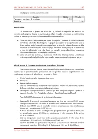 NIIF DESDE UN PUNTO DE VISTA PRÁCTICO 298
José Javier Jiménez Cano jjyjcs@hotmail.com
En el pago el asiento que haremos será:
Cuenta Débito Crédito
Acreedores por planes de pensiones 3.250
Tesorería 3.250
Justificación:
De acuerdo con el párrafo 44 de la NIC 19, cuando un empleado ha prestado sus
servicios en la empresa durante un ejercicio, ésta deberá proceder a reconocer la contribución a
realizar al plan de aportaciones definidas a cambio de tales servicios:
a) Como un pasivo (obligaciones por gastos devengados), después de deducir cualquier
importe ya satisfecho. Si el importe ya pagado es superior a las aportaciones que se
deben realizar según los servicios prestados hasta la fecha del balance, la empresa debe
reconocer la diferencia como un activo (pago anticipado de un gasto) en la medida que
el pago por adelantado vaya a dar lugar, por ejemplo, a una reducción en los pagos a
efectuar en el futuro o a un reembolso en efectivo.
b) Como un gasto del ejercicio, a menos que otra Norma Internacional de Contabilidad
exija o permita la inclusión de las mencionadas prestaciones en el costo de un activo.
Ejercicio núm. 3: Planes de pensiones con prestaciones definidas.
Una empresa tiene un plan de prestaciones definidas constituido con una compañía de
seguros, que es quien recauda las aportaciones, a la vez que hace efectivas las prestaciones a los
empleados y se encarga de administrar y gestionar el fondo.
- El plan hace frente a las siguientes situaciones:
• Jubilación.
• Incapacidad permanente
- Una vez establecido que el empleado tiene derecho a percibir las prestaciones, recibirá
de forma periódica, como una renta hasta su traspaso.
• La compañía de seguros calcula la cantidad que debe entregar la empresa a partir de la
siguiente fórmula: 3% x Antigüedad x Salario – Pensión de Seguridad Social.
Para el año 2005 disponemos de la siguiente información:
- La compañía de seguros le comunica a la empresa que tiene que entregar 40.000 u.m. en
concepto de aportaciones calculadas de acuerdo con la fórmula señalada anteriormente.
- El fondo tiene 18.000 u.m. de resultados positivos actuariales que están pendientes de
imputación y un pasivo neto de 23.700 u.m.
- A 31 de diciembre de 2004, las obligaciones por prestaciones que tenía el fondo, una
vez actualizadas eran de 450.000 u.m., mientras que el valor razonable de los activos
era de 425.000 u.m.
- Una vez incorporados los diversos costos y resultados actuariales el valor actual de las
obligaciones a 31 de diciembre de 2005 son de 493.000 u.m.
- Después de añadir las aportaciones del período y los resultados actuariales el valor
razonable de los activos del fondo a 31 de diciembre de 2005 son de 486.000 u.m.
 