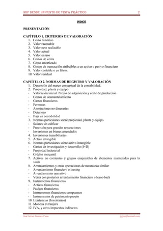 NIIF DESDE UN PUNTO DE VISTA PRÁCTICO 2
José Javier Jiménez Cano jjyjcs@hotmail.com
INDICEINDICEINDICEINDICE
PRESENTACIÓN
CAPÍTULO 1. CRITERIOS DE VALORACIÓN
1. Costo histórico
2. Valor razonable
3. Valor neto realizable
4. Valor actual
5. Valor en uso
6. Costos de venta
7. Costo amortizado
8. Costos de transacción atribuibles a un activo o pasivo financiero
9. Valor contable o en libros.
10. Valor residual
CAPIÍTULO 2. NORMAS DE REGISTRO Y VALORACIÓN
1. Desarrollo del marco conceptual de la contabilidad.
2. Propiedad, planta y equipo
- Valoración inicial. Precio de adquisición y coste de producción
- Costos de desmantelamiento
- Gastos financieros
- Permutas
- Aportaciones no dinerarias
- Deterioro
- Baja en contabilidad
3. Normas particulares sobre propiedad, planta y equipo
- Solares sin edificar
- Provisión para grandes reparaciones
- Inversiones en bienes arrendados
4. Inversiones inmobiliarias
5. Activo intangible
6. Normas particulares sobre activo intangible
- Gastos de investigación y desarrollo (I+D)
- Propiedad industrial
- Crédito mercantil
7. Activos no corrientes y grupos enajenables de elementos mantenidos para la
venta
8. Arrendamientos y otras operaciones de naturaleza similar
- Arrendamiento financiero o leasing
- Arrendamiento operativo
- Venta con posterior arrendamiento financiero o lease-back
9. Instrumentos financieros
- Activos financieros
- Pasivos financieros
- Instrumentos financieros compuestos
- Instrumentos de patrimonio propio
10. Existencias (Inventarios)
11. Moneda extranjera
12. IVA, y otros impuestos indirectos
 