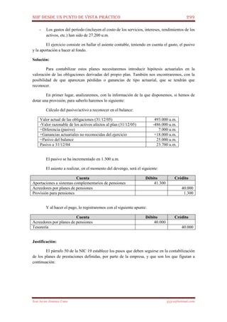 NIIF DESDE UN PUNTO DE VISTA PRÁCTICO 299
José Javier Jiménez Cano jjyjcs@hotmail.com
- Los gastos del período (incluyen el costo de los servicios, intereses, rendimientos de los
activos, etc.) han sido de 27.200 u.m.
El ejercicio consiste en hallar el asiente contable, teniendo en cuenta el gasto, el pasivo
y la aportación a hacer al fondo.
Solución:
Para contabilizar estos planes necesitaremos introducir hipótesis actuariales en la
valoración de las obligaciones derivadas del propio plan. También nos encontraremos, con la
posibilidad de que aparezcan pérdidas o ganancias de tipo actuarial, que se tendrán que
reconocer.
En primer lugar, analizaremos, con la información de la que disponemos, si hemos de
dotar una provisión; para saberlo haremos lo siguiente:
Cálculo del pasivo/activo a reconocer en el balance:
Valor actual de las obligaciones (31/12/05) 493.000 u.m.
-Valor razonable de los activos afectos al plan (31/12/05) -486.000 u.m.
=Diferencia (pasivo) 7.000 u.m.
+Ganancias actuariales no reconocidas del ejercicio +18.000 u.m.
=Pasivo del balance 25.000 u.m.
Pasivo a 31/12/04 23.700 u.m.
El pasivo se ha incrementado en 1.300 u.m.
El asiento a realizar, en el momento del devengo, será el siguiente:
Cuenta Débito Crédito
Aportaciones a sistemas complementarios de pensiones 41.300
Acreedores por planes de pensiones 40.000
Provisión para pensiones 1.300
Y al hacer el pago, lo registraremos con el siguiente apunte:
Cuenta Débito Crédito
Acreedores por planes de pensiones 40.000
Tesorería 40.000
Justificación:
El párrafo 50 de la NIC 19 establece los pasos que deben seguirse en la contabilización
de los planes de prestaciones definidas, por parte de la empresa, y que son los que figuran a
continuación:
 