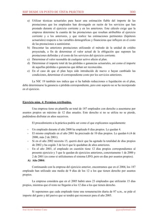 NIIF DESDE UN PUNTO DE VISTA PRÁCTICO 300
José Javier Jiménez Cano jjyjcs@hotmail.com
a) Utilizar técnicas actuariales para hacer una estimación fiable del importe de las
prestaciones que los empleados han devengado en razón de los servicios que han
prestado durante el ejercicio corriente y en los anteriores. Este cálculo exige que la
empresa determine la cuantía de las prestaciones que resultan atribuibles al ejercicio
corriente y a los anteriores, y que realice las estimaciones pertinentes (hipótesis
actuariales) respecto a las variables demográficas y financieras que influyen en el costo
de las prestaciones a suministrar.
b) Descontar las anteriores prestaciones utilizando el método de la unidad de crédito
proyectada, a fin de determinar el valor actual de la obligación que suponen las
prestaciones definidas y el costo de los servicios del ejercicio corriente.
c) Determinar el valor razonable de cualquier activo afecto al plan.
d) Determinar el importe total de las pérdidas o ganancias actuariales, así como el importe
de aquellas pérdidas o ganancias que deban ser reconocidas.
e) En el caso de que el plan haya sido introducido de nuevo o hayan cambiado las
condiciones, determinar el correspondiente costo por los servicios anteriores.
La NIC 19 también nos indica que si ha habido reducciones o liquidación en el plan,
debe determinarse la ganancia o pérdida correspondiente, pero este aspecto no se ha incorporado
en el ejercicio.
Ejercicio núm. 4: Permisos retribuidos.
Una empresa tiene en plantilla un total de 187 empleados con derecho a ausentarse por
asuntos propios un máximo de 12 días anuales. Este derecho si no se utiliza no se pierde,
pudiéndose disfrutar en años sucesivos.
El procedimiento a la práctica podría ser como el que explicamos seguidamente:
- Un empleado durante el año 2000 ha empleado 8 días propios. Le quedan 4.
- El mismo empleado en el año 2001 ha precisado de 10 días propios. Le quedan 6 (4 de
2000, más 2 de 2001).
- Si en el año 2002 necesita 15, querrá decir que ha agotado la totalidad de días propios
de 2002 y ha cogido 3 de los 6 que le quedaban de años anteriores.
- En el año 2003, el empleado en cuestión tiene 12 días propios correspondientes al
presente ejercicio y 3 que le quedan de ejercicios anteriores, concretamente 1 de 2000 y
2 de 2001 (es como si utilizásemos el sistema LIFO, pero en días por asuntos propios).
A) Año 2004:
Continuando con la empresa del ejercicio anterior, encontramos que en el 2004, los 187
empleado han utilizado una media de 9 días de los 12 a los que tienen derecho por asuntos
propios.
La empresa considera que en el 2005 habrá unos 23 empleados que utilizarán 15 días
propios, mientras que el resto no llegarán a los 12 días a los que tienen derecho.
Si suponemos que cada empleado tiene una remuneración diaria de 87 u.m., se pide el
importe del gasto y del pasivo que se tendrá que reconocer para el año 2005.
 