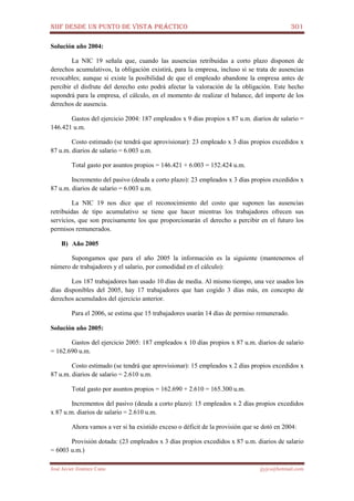NIIF DESDE UN PUNTO DE VISTA PRÁCTICO 301
José Javier Jiménez Cano jjyjcs@hotmail.com
Solución año 2004:
La NIC 19 señala que, cuando las ausencias retribuidas a corto plazo disponen de
derechos acumulativos, la obligación existirá, para la empresa, incluso si se trata de ausencias
revocables; aunque si existe la posibilidad de que el empleado abandone la empresa antes de
percibir el disfrute del derecho esto podrá afectar la valoración de la obligación. Este hecho
supondrá para la empresa, el cálculo, en el momento de realizar el balance, del importe de los
derechos de ausencia.
Gastos del ejercicio 2004: 187 empleados x 9 días propios x 87 u.m. diarios de salario =
146.421 u.m.
Costo estimado (se tendrá que aprovisionar): 23 empleado x 3 días propios excedidos x
87 u.m. diarios de salario = 6.003 u.m.
Total gasto por asuntos propios = 146.421 + 6.003 = 152.424 u.m.
Incremento del pasivo (deuda a corto plazo): 23 empleados x 3 días propios excedidos x
87 u.m. diarios de salario = 6.003 u.m.
La NIC 19 nos dice que el reconocimiento del costo que suponen las ausencias
retribuidas de tipo acumulativo se tiene que hacer mientras los trabajadores ofrecen sus
servicios, que son precisamente los que proporcionarán el derecho a percibir en el futuro los
permisos remunerados.
B) Año 2005
Supongamos que para el año 2005 la información es la siguiente (mantenemos el
número de trabajadores y el salario, por comodidad en el cálculo):
Los 187 trabajadores han usado 10 días de media. Al mismo tiempo, una vez usados los
días disponibles del 2005, hay 17 trabajadores que han cogido 3 días más, en concepto de
derechos acumulados del ejercicio anterior.
Para el 2006, se estima que 15 trabajadores usarán 14 días de permiso remunerado.
Solución año 2005:
Gastos del ejercicio 2005: 187 empleados x 10 días propios x 87 u.m. diarios de salario
= 162.690 u.m.
Costo estimado (se tendrá que aprovisionar): 15 empleados x 2 días propios excedidos x
87 u.m. diarios de salario = 2.610 u.m.
Total gasto por asuntos propios = 162.690 + 2.610 = 165.300 u.m.
Incrementos del pasivo (deuda a corto plazo): 15 empleados x 2 días propios excedidos
x 87 u.m. diarios de salario = 2.610 u.m.
Ahora vamos a ver si ha existido exceso o déficit de la provisión que se dotó en 2004:
Provisión dotada: (23 empleados x 3 días propios excedidos x 87 u.m. diarios de salario
= 6003 u.m.)
 