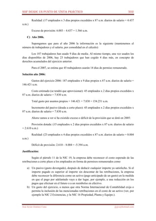 NIIF DESDE UN PUNTO DE VISTA PRÁCTICO 302
José Javier Jiménez Cano jjyjcs@hotmail.com
Realidad: (17 empleados x 3 días propios excedidos x 87 u.m. diarios de salario = 4.437
u.m.)
Exceso de provisión: 6.003 – 4.437 = 1.566 u.m.
C) Año 2006.
Supongamos que para el año 2006 la información es la siguiente (mantenemos el
número de trabajadores y el salario, por comodidad en el cálculo):
Los 187 trabajadores han usado 9 días de media. Al mismo tiempo, una vez usados los
días disponibles de 2006, hay 23 trabajadores que han cogido 4 días más, en concepto de
derechos acumulados del ejercicio anterior.
Para el 2007, se estima que 45 trabajadores usarán 14 días de permiso remunerado.
Solución año 2006:
Gastos del ejercicio 2006: 187 empleados x 9 días propios x 87 u.m. diarios de salario =
146.421 u.m.
Costo estimado (se tendrá que aprovisionar): 45 empleados x 2 días propios excedidos x
87 u.m. diarios de salario = 7.830 u.m.
Total gasto por asuntos propios = 146.421 + 7.830 = 154.251 u.m.
Incremento del pasivo (deuda a corto plazo): 45 empleados x 2 días propios excedidos x
87 u.m. diarios de salario = 7.830 u.m.
Ahora vamos a ver si ha existido exceso o déficit de la provisión que se dotó en 2005:
Provisión dotada: (15 empleados x 2 días propios excedidos x 87 u.m. diarios de salario
= 2.610 u.m.)
Realidad: (23 empleados x 4 días propios excedidos x 87 u.m. diarios de salario = 8.004
u.m.)
Déficit de provisión: 2.610 – 8.004 = -5.394 u.m.
Justificación:
Según el párrafo 11 de la NIC 19, la empresa debe reconocer el costo esperado de las
retribuciones a corto plazo a los empleados en forma de permisos remunerados como
a) Un pasivo (gasto devengado), después de deducir cualquier importe ya satisfecho. Si el
importe pagado es superior al importe sin descontar de las retribuciones, la empresa
debe reconocer la diferencia como un activo (pago anticipado de un gasto) en la medida
en que el pago por adelantado vaya a dar lugar, por ejemplo, a una reducción en los
pagos que efectuar en el futuro o a un reembolso en efectivo.
b) Un gasto del ejercicio, a menos que otra Norma Internacional de Contabilidad exija o
permita la inclusión de las mencionadas retribuciones en el costo de un activo (ver, por
ejemplo la NIC 2 Existencias, y la NIC 16 Propiedad, Planta y Equipo.).
 