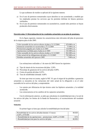 NIIF DESDE UN PUNTO DE VISTA PRÁCTICO 303
José Javier Jiménez Cano jjyjcs@hotmail.com
Lo que acabamos de reseñar se aplicará de la siguiente manera:
a) En el caso de permisos remunerados cuyos derechos se van acumulando, a medida que
los empleados prestan los servicios que les permiten disfrutar de futuros permisos
retribuidos.
b) En el caso de permisos remunerados no acumulativos, cuando tales permisos se hayan
producido efectivamente.
Ejercicio núm. 5: Determinación de los resultados actuariales en un plan de pensiones.
En la figura siguiente, tenemos las características más relevantes del plan de pensiones
de la empresa para el año 2005.
Valor razonable de los activos afectos al plan a 31/12/2004 870.000 u.m.
Ganancias actuariales no reconocidas a 31/12/2005 73.000 u.m.
Prestaciones pagadas por el plan en el 2005 124.000 u.m.
Aportaciones recibidas para el plan en el 2005 143.000 u.m.
Valor razonable de los activos afectos al plan a 31/12/2005 962.000 u.m.
Valor actual de las obligaciones del plan a 31/12/2005 785.000 u.m.
Pérdidas actuariales del ejercicio 2005 7.900 u.m.
Las estimaciones realizadas a 1 de enero de 2005 fueron las siguientes:
a) Tipo de interés de las inversiones del plan: 3,20%
b) Porcentaje de ganancias de los activos del plan: 0,80%
c) Costos de gestión del plan: 0,25%
d) Tasa de rentabilidad estimada: 4,60%
Se tiene que tener en cuenta, según la NIC 19, que el origen de las pérdidas o ganancias
actuariales se encuentra en las variaciones del valor actual de la obligación o en el valor
razonable de los activos del plan y comprenderán:
- Los ajustes por diferencias de tipo técnico entre las hipótesis actuariales y la realidad
acontecida.
- Las consecuencias en los cambios de los supuestos actuariales.
Con la información anterior, se pide que calculemos la rentabilidad prevista y la real de
los activos del plan, los límites de la banda de fluctuación y el reconocimiento del resultado
actuarial.
Solución:
En primer lugar se tiene que calcular la rentabilidad prevista del plan:
Rentabilidad de los activos del plan durante 12 meses:
4,60% s/870.000
40.020
+Rentabilidad de las aportaciones – prestaciones: 4,60% s/19.000 +874
=Rentabilidad prevista para los activos del plan 40.894
 